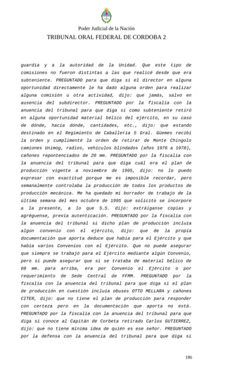 Poder Judicial de la Nación
TRIBUNAL ORAL FEDERAL DE CORDOBA 2
guardia y a la autoridad de la Unidad. Que este tipo de
comisiones no fueron distintas a las que realicé desde que era
subteniente. PREGUNTADO para que diga si el director en alguna
oportunidad directamente le ha dado alguna orden para realizar
alguna comisión u otra actividad, dijo: que jamás, salvo en
ausencia del subdirector. PREGUNTADO por la fiscalía con la
anuencia del tribunal para que diga si como subteniente retiró
en alguna oportunidad material bélico del ejército, en su caso
de dónde, hacia dónde, cantidades, etc., dijo: que estando
destinado en el Regimiento de Caballería 5 Gral. Güemes recibí
la orden y cumplimenté la orden de retirar de Monte Chingolo
camiones Unimog, radios, vehículos blindados (años 1976 a 1978),
cañones repontenciados de 20 mm. PREGUNTADO por la fiscalía con
la anuencia del tribunal para que diga cuál era el plan de
producción vigente a noviembre de 1995, dijo: no lo puedo
expresar con exactitud porque me es imposible recordar, pero
semanalmente controlaba la producción de todos los productos de
producción mecánica. Me ha quedado mi borrador de trabajo de la
última semana del mes octubre de 1995 que solicito se incorpore
a la presente, a lo que S.S. dijo: extráiganse copias y
agréguense, previa autenticación. PREGUNTADO por la fiscalía con
la anuencia del tribunal si dicho plan de producción incluía
algún convenio con el ejército, dijo: que de la propia
documentación que aporta deduce que había para el Ejército y que
había varios Convenios con el Ejército. Que no puede asegurar
que siempre se trabajó para el Ejército mediante algún Convenio,
pero si puede asegurar que si se trataba de material bélico de
60 mm. para arriba, era por Convenio el Ejército o por
requerimiento de Sede Central de FFMM. PREGUNTADO por la
fiscalía con la anuencia del tribunal para que diga si el plan
de producción en cuestión incluía obuses OTTO MELLARA y cañones
CITER, dijo: que no tiene el plan de producción para responder
con certeza pero en la documentación que aporta no está.
PREGUNTADO por la fiscalía con la anuencia del tribunal para que
diga si conoce al Capitán de Corbeta retirado Carlos GUTIERREZ,
dijo: que no tiene mínima idea de quién es ese señor. PREGUNTADO
por la defensa con la anuencia del tribunal para que diga si
186
 