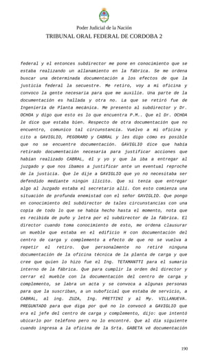 Poder Judicial de la Nación
TRIBUNAL ORAL FEDERAL DE CORDOBA 2
federal y el entonces subdirector me pone en conocimiento que se
estaba realizando un allanamiento en la fábrica. Se me ordena
buscar una determinada documentación a los efectos de que la
justicia federal la secuestre. Me retiro, voy a mi oficina y
convoco la gente necesaria para que me auxilie. Una parte de la
documentación es hallada y otra no. La que se retiró fue de
Ingeniería de Planta mecánica. Me presento al subdirector y Dr.
OCHOA y digo que esto es lo que encuentra P.M.. Que el Dr. OCHOA
le dice que estaba bien. Respecto de otra documentación que no
encuentro, comunico tal circunstancia. Vuelvo a mi oficina y
cito a GAVIGLIO, PEGORARO y CABRAL y les digo cómo es posible
que no se encuentre documentación. GAVIGLIO dice que había
retirado documentación necesaria para justificar acciones que
habían realizado CABRAL, él y yo y que la iba a entregar al
juzgado y que nos íbamos a justificar ante un eventual reproche
de la justicia. Que le dije a GAVIGLIO que yo no necesitaba ser
defendido mediante ningún ilícito. Que si tenía que entregar
algo al Juzgado estaba el secretario allí. Con esto comienza una
situación de profunda enemistad con el señor GAVIGLIO. Que pongo
en conocimiento del subdirector de tales circunstancias con una
copia de todo lo que se había hecho hasta el momento, nota que
es recibida de puño y letra por el subdirector de la fábrica. El
director cuando toma conocimiento de esto, me ordena clausurar
un mueble que estaba en el edificio H con documentación del
centro de carga y complemento a efecto de que no se vuelva a
repetir el retiro. Que personalmente no retiré ninguna
documentación de la oficina técnica de la planta de carga y que
cree que quien lo hizo fue el Ing. TETAMANTTI para el sumario
interno de la fábrica. Que para cumplir la orden del director y
cerrar el mueble con la documentación del centro de carga y
complemento, se labra un acta y se convoca a algunas personas
para que la suscriban, a un suboficial que estaba de servicio, a
CABRAL, al ing. ZUZA, Ing. PRETTINI y al My. VILLANUEVA.
PREGUNTADO para que diga por qué no lo convocó a GAVIGLIO que
era el jefe del centro de carga y complemento, dijo: que intentó
ubicarlo por teléfono pero no lo encontré. Que al día siguiente
cuando ingresa a la oficina de la Srta. GABETA vé documentación
190
 