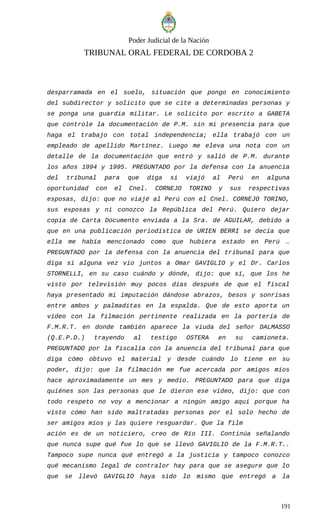 Poder Judicial de la Nación
TRIBUNAL ORAL FEDERAL DE CORDOBA 2
desparramada en el suelo, situación que pongo en conocimiento
del subdirector y solicito que se cite a determinadas personas y
se ponga una guardia militar. Le solicito por escrito a GABETA
que controle la documentación de P.M. sin mi presencia para que
haga el trabajo con total independencia; ella trabajó con un
empleado de apellido Martínez. Luego me eleva una nota con un
detalle de la documentación que entró y salió de P.M. durante
los años 1994 y 1995. PREGUNTADO por la defensa con la anuencia
del tribunal para que diga si viajó al Perú en alguna
oportunidad con el Cnel. CORNEJO TORINO y sus respectivas
esposas, dijo: que no viajé al Perú con el Cnel. CORNEJO TORINO,
sus esposas y ni conozco la República del Perú. Quiero dejar
copia de Carta Documento enviada a la Sra. de AGUILAR, debido a
que en una publicación periodística de URIEN BERRI se decía que
ella me había mencionado como que hubiera estado en Perú …
PREGUNTADO por la defensa con la anuencia del tribunal para que
diga si alguna vez vio juntos a Omar GAVIGLIO y el Dr. Carlos
STORNELLI, en su caso cuándo y dónde, dijo: que sí, que los he
visto por televisión muy pocos días después de que el fiscal
haya presentado mi imputación dándose abrazos, besos y sonrisas
entre ambos y palmaditas en la espalda. Que de esto aporta un
video con la filmación pertinente realizada en la portería de
F.M.R.T. en donde también aparece la viuda del señor DALMASSO
(Q.E.P.D.) trayendo al testigo OSTERA en su camioneta.
PREGUNTADO por la fiscalía con la anuencia del tribunal para que
diga cómo obtuvo el material y desde cuándo lo tiene en su
poder, dijo: que la filmación me fue acercada por amigos míos
hace aproximadamente un mes y medio. PREGUNTADO para que diga
quiénes son las personas que le dieron ese video, dijo: que con
todo respeto no voy a mencionar a ningún amigo aquí porque ha
visto cómo han sido maltratadas personas por el solo hecho de
ser amigos míos y las quiere resguardar. Que la film
ación es de un noticiero, creo de Río III. Continúa señalando
que nunca supe qué fue lo que se llevó GAVIGLIO de la F.M.R.T..
Tampoco supe nunca qué entregó a la justicia y tampoco conozco
qué mecanismo legal de contralor hay para que se asegure que lo
que se llevó GAVIGLIO haya sido lo mismo que entregó a la
191
 