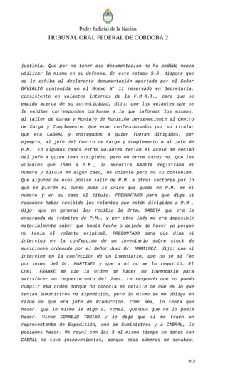 Poder Judicial de la Nación
TRIBUNAL ORAL FEDERAL DE CORDOBA 2
justicia. Que por no tener esa documentación no ha podido nunca
utilizar la misma en su defensa. En este estado S.S. dispone que
se le exhiba al declarante documentación aportada por el Señor
GAVIGLIO contenida en el Anexo N° 11 reservado en Secretaría,
consistente en volantes internos de la F.M.R.T., para que se
expida acerca de su autenticidad, dijo: que los volantes que se
le exhiben corresponden conforme a lo que informan los mismos,
al taller de Carga y Montaje de Munición perteneciente al Centro
de Carga y Complemento. Que eran confeccionados por su titular
que era CABRAL y entregados a quien fueran dirigidos, por
ejemplo, al jefe del Centro de Carga y Complemento o al Jefe de
P.M.. En algunos casos estos volantes tenían el acuse de recibo
del jefe a quien iban dirigidos, pero en otros casos no. Que los
volantes que iban a P.M., la señorita GABETA registraba el
número y título en algún caso, de volante pero no su contenido.
Que algunos de esos podían salir de P.M. a otros sectores por lo
que se pierde el curso pues lo único que queda en P.M. es el
número y en su caso el título. PREGUNTADO para que diga si
reconoce haber recibido los volantes que están dirigidos a P.M.,
dijo: que en general los recibía la Srta. GABETA que era la
encargada de trámites de P.M.. y por otro lado me era imposible
materialmente saber qué había hecho o dejado de hacer yo porque
no tenía el volante original. PREGUNTADO para que diga si
intervino en la confección de un inventario sobre stock de
municiones ordenado por el Señor Juez Dr. MARTINEZ, dijo: que sí
intervine en la confección de un inventario, que no se si fue
por orden del Dr. MARTINEZ y que a mí no me lo requirió. El
Cnel. FRANKE me dio la orden de hacer un inventario para
satisfacer un requerimiento del Juez. Le respondo que no puedo
cumplir esa orden porque no conocía el detalle de qué es lo que
tenían Suministros ni Expedición, pero lo mismo se me obliga en
razón de que era jefe de Producción. Como sea, lo tenía que
hacer. Que lo mismo le digo al Tcnel. QUIROGA que no lo podía
hacer. Viene CORNEJO TORINO y le digo que si me traen un
representante de Expedición, uno de Suministros y a CABRAL, lo
podíamos hacer. Me reuní con los 3 al mismo tiempo en donde con
CABRAL no tuvo inconvenientes, porque esos números me sonaban,
192
 