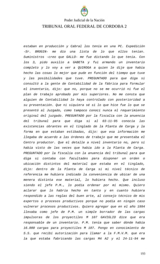 Poder Judicial de la Nación
TRIBUNAL ORAL FEDERAL DE CORDOBA 2
estaban en producción y Cabral los tenía en una PC. Expedición
-Sr. BROGIN- me dio una lista de lo que ellos tenían.
Suministros -creo que GALLO- me fue dictando lo que tenía. Con
los 3, pido auxilio a GABETA y fui armando un inventario
completo y lo voy a ver a QUIROGA a quien le dije que había
hecho las cosas lo mejor que pude en función del tiempo que tuve
y las posibilidades que tuve. PREGUNTADO para que diga si
consultó a la gente de Contabilidad de la fábrica para formular
el inventario, dijo: que no, porque no se me ocurrió ni fue el
plan de trabajo aprobado por mis superiores. No me consta que
alguien de Contabilidad lo haya controlado con posterioridad a
su presentación. Que ni siquiera sé si lo que hice fue lo que se
presentó al Juzgado, como tampoco conocí nunca el requerimiento
original del juzgado. PREGUNTADO por la fiscalía con la anuencia
del tribunal para que diga si al 03-11-95 conocía las
existencias obrantes en el tinglado de la Planta de Carga y la
forma en que estaban estibadas, dijo: que esa información me
llegaba de acuerdo a las órdenes de trabajo que me presentaba el
Centro productor. Que el detalle a nivel inventario no, pero sí
había visto de las veces que había ido a la Planta de Carga.
PREGUNTADO por la fiscalía con la anuencia del tribunal para que
diga si contaba con facultades para disponer un orden o
ubicación distintos del material que estaba en el tinglado,
dijo: dentro de la Planta de Carga si mi nivel técnico de
referencia me hubiera indicado la conveniencia de ubicar de una
menera distinta ese material, lo hubiera hecho. Que incluso
siendo el jefe P.M., lo podía ordenar por mí mismo. Quiero
aclarar que lo habría hecho en tanto y en cuanto hubiera
respondido a las reglas del buen arte, al consejo técnico de mis
expertos o procesos productivos porque no podía en ningún caso
vulnerar procesos productivos. Quiero agregar que en el año 1994
llevaba como jefe de P.M. un simple borrador de las cargas
impulsoras de los proyectiles M 107 GAVIGLIO dice que era
responsable de un inventario. P.M. tenía que saber dónde había
16.000 cargas para proyectiles M 107. Pongo en conocimiento de
S.S. que recibí autorización para llamar a la F.M.V.M. que era
la que estaba fabricando las cargas M4 A2 y el 24-11-94 me
193
 