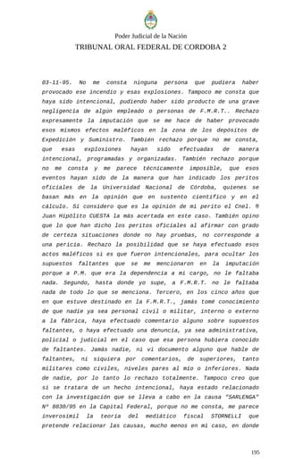 Poder Judicial de la Nación
TRIBUNAL ORAL FEDERAL DE CORDOBA 2
03-11-95. No me consta ninguna persona que pudiera haber
provocado ese incendio y esas explosiones. Tampoco me consta que
haya sido intencional, pudiendo haber sido producto de una grave
negligencia de algún empleado o personas de F.M.R.T.. Rechazo
expresamente la imputación que se me hace de haber provocado
esos mismos efectos maléficos en la zona de los depósitos de
Expedición y Suministro. También rechazo porque no me consta,
que esas explosiones hayan sido efectuadas de manera
intencional, programadas y organizadas. También rechazo porque
no me consta y me parece técnicamente imposible, que esos
eventos hayan sido de la manera que han indicado los peritos
oficiales de la Universidad Nacional de Córdoba, quienes se
basan más en la opinión que en sustento científico y en el
cálculo. Sí considero que es la opinión de mi perito el Cnel. ®
Juan Hipólito CUESTA la más acertada en este caso. También opino
que lo que han dicho los peritos oficiales al afirmar con grado
de certeza situaciones donde no hay pruebas, no corresponde a
una pericia. Rechazo la posibilidad que se haya efectuado esos
actos maléficos si es que fueron intencionales, para ocultar los
supuestos faltantes que se me mencionaron en la imputación
porque a P.M. que era la dependencia a mi cargo, no le faltaba
nada. Segundo, hasta donde yo supe, a F.M.R.T. no le faltaba
nada de todo lo que se menciona. Tercero, en los cinco años que
en que estuve destinado en la F.M.R.T., jamás tomé conocimiento
de que nadie ya sea personal civil o militar, interno o externo
a la fábrica, haya efectuado comentario alguno sobre supuestos
faltantes, o haya efectuado una denuncia, ya sea administrativa,
policial o judicial en el caso que esa persona hubiera conocido
de faltantes. Jamás nadie, ni vi documento alguno que hable de
faltantes, ni siquiera por comentarios, de superiores, tanto
militares como civiles, niveles pares al mío o inferiores. Nada
de nadie, por lo tanto lo rechazo totalmente. Tampoco creo que
si se tratara de un hecho intencional, haya estado relacionado
con la investigación que se lleva a cabo en la causa "SARLENGA"
Nº 8830/95 en la Capital Federal, porque no me consta, me parece
inverosímil la teoría del mediático fiscal STORNELLI que
pretende relacionar las causas, mucho menos en mi caso, en donde
195
 