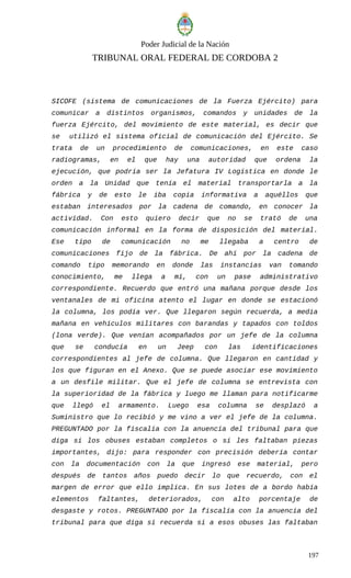 Poder Judicial de la Nación
TRIBUNAL ORAL FEDERAL DE CORDOBA 2
SICOFE (sistema de comunicaciones de la Fuerza Ejército) para
comunicar a distintos organismos, comandos y unidades de la
fuerza Ejército, del movimiento de este material, es decir que
se utilizó el sistema oficial de comunicación del Ejército. Se
trata de un procedimiento de comunicaciones, en este caso
radiogramas, en el que hay una autoridad que ordena la
ejecución, que podría ser la Jefatura IV Logística en donde le
orden a la Unidad que tenía el material transportarla a la
fábrica y de esto le iba copia informativa a aquéllos que
estaban interesados por la cadena de comando, en conocer la
actividad. Con esto quiero decir que no se trató de una
comunicación informal en la forma de disposición del material.
Ese tipo de comunicación no me llegaba a centro de
comunicaciones fijo de la fábrica. De ahí por la cadena de
comando tipo memorando en donde las instancias van tomando
conocimiento, me llega a mí, con un pase administrativo
correspondiente. Recuerdo que entró una mañana porque desde los
ventanales de mi oficina atento el lugar en donde se estacionó
la columna, los podía ver. Que llegaron según recuerda, a media
mañana en vehículos militares con barandas y tapados con toldos
(lona verde). Que venían acompañados por un jefe de la columna
que se conducía en un Jeep con las identificaciones
correspondientes al jefe de columna. Que llegaron en cantidad y
los que figuran en el Anexo. Que se puede asociar ese movimiento
a un desfile militar. Que el jefe de columna se entrevista con
la superioridad de la fábrica y luego me llaman para notificarme
que llegó el armamento. Luego esa columna se desplazó a
Suministro que lo recibió y me vino a ver el jefe de la columna.
PREGUNTADO por la fiscalía con la anuencia del tribunal para que
diga si los obuses estaban completos o si les faltaban piezas
importantes, dijo: para responder con precisión debería contar
con la documentación con la que ingresó ese material, pero
después de tantos años puedo decir lo que recuerdo, con el
margen de error que ello implica. En sus lotes de a bordo había
elementos faltantes, deteriorados, con alto porcentaje de
desgaste y rotos. PREGUNTADO por la fiscalía con la anuencia del
tribunal para que diga si recuerda si a esos obuses las faltaban
197
 