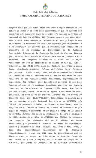 Poder Judicial de la Nación
TRIBUNAL ORAL FEDERAL DE CORDOBA 2
dispuso para que las autoridades del Gremio hagan entrega de los
libros de actas y de toda otra documentación que se vincule con
asambleas y/o cualquier tipo de reunión y/o reclamo referidos al
personal de Fábrica Militar Río Tercero durante los años 1993,
1994 y 1995. Hubo retaceo de información primero y luego de que
se ordenara la formación de causa por separado por Desobediencia
a la autoridad, se informó que la documentación solicitada se
encuentra en la Fiscalía de Instrucción de la Justicia
Provincial. Informe de la Comisión Nacional de Energía Atómica
(fs. 13.585). Esta medida se dispuso para que se remitan a este
Tribunal, las imágenes satelitales a nivel de la mejor
resolución con que se disponga de la Ciudad de Río III (Cba.),
anterior al día 03-11-1995, como así también, posterior a dicha
fecha. Resultado negativo. Informe del Estado Mayor Conjunto
(fs. 13.586, 13.605/13.613). Esta medida se ordenó solicitando
un Listado de todo el personal que al mes de Noviembre de 1995
revistara en las Fuerzas Armadas Nacionales, especializada en
explosivos. Así también, otro listado con personal de las tres
Fuerzas al que se le hubieren liquidado viáticos que tuviera
como destino las ciudades de Córdoba, Villa María, Río Cuarto
y/o Río Tercero, entre los meses de agosto a noviembre de 1995,
inclusive. No hubo datos de interés. Informe del III Cuerpo de
Ejército –Cba.- (fs. 13.587/13.588). Esta medida se dispuso para
que se aporten a este Tribunal los Libros de REGISTRO y/o
CONTROL de personas (civiles, militares o familiares) que se
alojaron en el Casino de Oficiales, Casino de Suboficiales y/o
lugar de hospedaje semejante en su predio a cargo de la Ciudad
de Córdoba, durante los meses de Septiembre, Octubre y Noviembre
de 1995; Anotación o Libro de REGISTRO y/o CONTROL de personas
que ocuparon las viviendas del Barrio Militar en forma
transitoria y/o permanente, durante los meses de Septiembre,
Octubre y Noviembre de 1995 (civiles, militares o familiares) y
toda otra documentación relacionada con la descripta
precedentemente, y que sea útil para la investigación que se
lleva a cabo en autos. No hubo datos de interés. Orden de
realización de plano y maqueta de la Planta de Carga de la
F.M.R.T., por parte de personal de la DIVISIÓN SCOPOMETRÍA
20
 