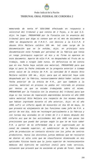 Poder Judicial de la Nación
TRIBUNAL ORAL FEDERAL DE CORDOBA 2
memorando de venta Nº 026/2006 efectuado en respuesta a
solicitud del tribunal y que consta de 2 fojas, a lo que S.S.
dijo: ha lugar. PREGUNTADO por la fiscalía con la anuencia del
tribunal para que diga si conoce que en el mes de diciembre de
1994 se despacharon de F.M.R.T. con destino a la D.G.F.M. 8
obuses Otto Mellara calibre 105 mm. tal como surge de la
documentación que se le exhibe, dijo: en principio esta
documentación está firmada por personal de la fábrica que tenía
un rango jerárquico superior al mio y mi firma no aparece en
este documento. Aparte de ello P.M. no despachaba el fruto de su
trabajo, nada a ningún lado nunca. En definitiva no me consta
que en esa fecha haya salido ese material. PREGUNTADO para que
diga si para la fecha indicada en la pregunta anterior o tiempo
antes salió de la órbita de P.M. la cantidad de 8 obuses Otto
Mellara calibre 105 mm., dijo: para que el material haya sido
despachado por la fábrica, necesariamente debió haber salido con
fecha anterior de la órbita de P.M., por que también a la
inversa, material en proceso no podía ser retirado en proceso
por Ventas ya que se estaba trabajando sobre el mismo.
PREGUNTADO por la fiscalía con la anuencia del tribunal para que
diga si las tareas de reparación emprendidas durante el año 1995
sobre material Otto Mellara era respecto de los mismos obuses
que habían ingresado durante el año anterior, dijo: en el año
1995 sufrí un infarto agudo de miocardio el día 03 de mayo, lo
que provocó mi alejamiento de las funciones como jefe de P.M. a
partir de ese día. Solo me reintegré parcialmente a la fábrica y
con tareas muy acotadas en el orden de 3 o 4 meses después del
infarto así que de las actividades del año 1995 son pocas las
precisiones que puedo dar porque según lo que se me hizo saber
P.M. a partir de mi enfermedad iba a ser supervisado por mi
canal de comando superior, el subdirector de la fábrica como
jefe de producción en contacto directo con los jefes de centros
productores. Nunca las distintas juntas médicas que me revisaron
me dieron el alta sino que me clasificaron disminuido en mis
aptitudes físicas hasta que la junta superior de reconocimientos
médicos del Ejército me calificó inútil para todo servicio,
situación que provocó que no ascienda al grado de Tcnel. Como me
200
 