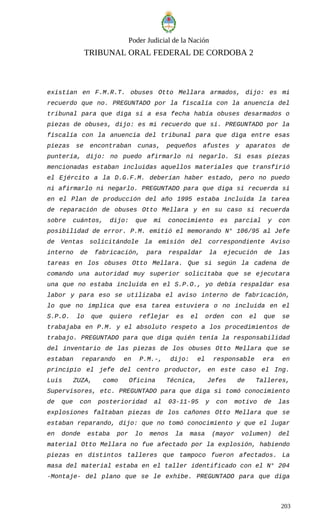 Poder Judicial de la Nación
TRIBUNAL ORAL FEDERAL DE CORDOBA 2
existían en F.M.R.T. obuses Otto Mellara armados, dijo: es mi
recuerdo que no. PREGUNTADO por la fiscalía con la anuencia del
tribunal para que diga si a esa fecha había obuses desarmados o
piezas de obuses, dijo: es mi recuerdo que sí. PREGUNTADO por la
fiscalía con la anuencia del tribunal para que diga entre esas
piezas se encontraban cunas, pequeños afustes y aparatos de
puntería, dijo: no puedo afirmarlo ni negarlo. Si esas piezas
mencionadas estaban incluidas aquellos materiales que transfirió
el Ejército a la D.G.F.M. deberían haber estado, pero no puedo
ni afirmarlo ni negarlo. PREGUNTADO para que diga si recuerda si
en el Plan de producción del año 1995 estaba incluida la tarea
de reparación de obuses Otto Mellara y en su caso si recuerda
sobre cuántos, dijo: que mi conocimiento es parcial y con
posibilidad de error. P.M. emitió el memorando N° 106/95 al Jefe
de Ventas solicitándole la emisión del correspondiente Aviso
interno de fabricación, para respaldar la ejecución de las
tareas en los obuses Otto Mellara. Que si según la cadena de
comando una autoridad muy superior solicitaba que se ejecutara
una que no estaba incluida en el S.P.O., yo debía respaldar esa
labor y para eso se utilizaba el aviso interno de fabricación,
lo que no implica que esa tarea estuviera o no incluida en el
S.P.O. lo que quiero reflejar es el orden con el que se
trabajaba en P.M. y el absoluto respeto a los procedimientos de
trabajo. PREGUNTADO para que diga quién tenía la responsabilidad
del inventario de las piezas de los obuses Otto Mellara que se
estaban reparando en P.M.-, dijo: el responsable era en
principio el jefe del centro productor, en este caso el Ing.
Luis ZUZA, como Oficina Técnica, Jefes de Talleres,
Supervisores, etc. PREGUNTADO para que diga si tomó conocimiento
de que con posterioridad al 03-11-95 y con motivo de las
explosiones faltaban piezas de los cañones Otto Mellara que se
estaban reparando, dijo: que no tomó conocimiento y que el lugar
en donde estaba por lo menos la masa (mayor volumen) del
material Otto Mellara no fue afectado por la explosión, habiendo
piezas en distintos talleres que tampoco fueron afectados. La
masa del material estaba en el taller identificado con el N° 204
-Montaje- del plano que se le exhibe. PREGUNTADO para que diga
203
 
