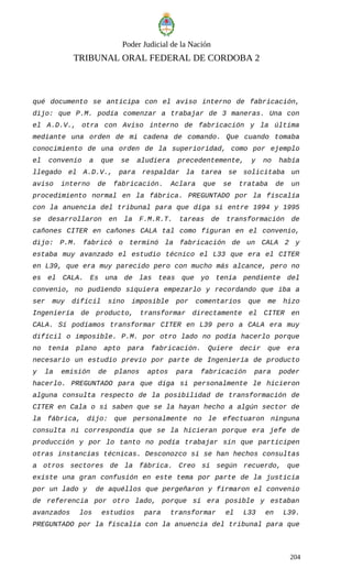 Poder Judicial de la Nación
TRIBUNAL ORAL FEDERAL DE CORDOBA 2
qué documento se anticipa con el aviso interno de fabricación,
dijo: que P.M. podía comenzar a trabajar de 3 maneras. Una con
el A.D.V., otra con Aviso interno de fabricación y la última
mediante una orden de mi cadena de comando. Que cuando tomaba
conocimiento de una orden de la superioridad, como por ejemplo
el convenio a que se aludiera precedentemente, y no había
llegado el A.D.V., para respaldar la tarea se solicitaba un
aviso interno de fabricación. Aclara que se trataba de un
procedimiento normal en la fábrica. PREGUNTADO por la fiscalía
con la anuencia del tribunal para que diga si entre 1994 y 1995
se desarrollaron en la F.M.R.T. tareas de transformación de
cañones CITER en cañones CALA tal como figuran en el convenio,
dijo: P.M. fabricó o terminó la fabricación de un CALA 2 y
estaba muy avanzado el estudio técnico el L33 que era el CITER
en L39, que era muy parecido pero con mucho más alcance, pero no
es el CALA. Es una de las teas que yo tenía pendiente del
convenio, no pudiendo siquiera empezarlo y recordando que iba a
ser muy difícil sino imposible por comentarios que me hizo
Ingeniería de producto, transformar directamente el CITER en
CALA. Sí podíamos transformar CITER en L39 pero a CALA era muy
difícil o imposible. P.M. por otro lado no podía hacerlo porque
no tenía plano apto para fabricación. Quiere decir que era
necesario un estudio previo por parte de Ingeniería de producto
y la emisión de planos aptos para fabricación para poder
hacerlo. PREGUNTADO para que diga si personalmente le hicieron
alguna consulta respecto de la posibilidad de transformación de
CITER en Cala o si saben que se la hayan hecho a algún sector de
la fábrica, dijo: que personalmente no le efectuaron ninguna
consulta ni correspondía que se la hicieran porque era jefe de
producción y por lo tanto no podía trabajar sin que participen
otras instancias técnicas. Desconozco si se han hechos consultas
a otros sectores de la fábrica. Creo sí según recuerdo, que
existe una gran confusión en este tema por parte de la justicia
por un lado y de aquéllos que pergeñaron y firmaron el convenio
de referencia por otro lado, porque sí era posible y estaban
avanzados los estudios para transformar el L33 en L39.
PREGUNTADO por la fiscalía con la anuencia del tribunal para que
204
 