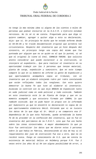 Poder Judicial de la Nación
TRIBUNAL ORAL FEDERAL DE CORDOBA 2
no tengo la más mínima idea si alguna de las cientos o miles de
personas que podían incluirse en la D.G.F.M. o Ejército estaban
nerviosos. No lo sé ni me consta. Preguntado para que diga si
quiere cambiar, agregar o quitar algo a esta su declaración,
dijo: que sí. En principio he dicho que he estado enfermo desde
el 03-05-95 y he traído documentación original que acredita tal
circunstancia. Respecto del inventario que yo hice después del
siniestro, en principio tengo una copia del mismo que fue
punteada por alguien que no se quién es el que lo punteó, si sé
que el original lo tiene el Cnel. CORNEJO TORINO. Que solicita
atento considerar que puede esclarecer a la instrucción, se
incorpore al expediente…. Que para realizar el inventario en su
oportunidad trabajé con las 3 personas que tenían material,
planta de carga, expedición y suministro. Que en este tiempo
comparé lo que en su momento me informó la gente de Expedición y
que oportunamente acompañara copia al tribunal, con el
inventario que yo elaboré cotejando rubro por rubro constatando
que están reflejados todos los renglones. Con esto quiero
demostrar la buena fe que tuve al elaborar el inventario.
Asimismo lo controlé con lo que dijo BROGIN de Expedición tanto
en sede judicial como en sede policial y todo coincide. También
en este inventario está lo de Planta de Carga y que en su
momento acompañé y que estuviera firmado por CABRAL lo que
también coincide. Que no pude hacer lo propio con lo informado
por Suministro ya que no encontré ni declaración ni copia de lo
que oportunamente elaborara GALLO. Entiendo que si se tuviera
los datos de lo que diga el Sr. GALLO y se comparara esa 3°
dependencia de lo que esta faltando, queda acreditada la buena
fe de mi proceder en la confección del inventario, que no fue el
inventario del patrimonio de la F.M.R.T. sino que fue uno hecho
sobre las zonas siniestradas. A mayor abundamiento lo que yo
hice fue centralizar los datos que me dieron estas 3 personas
sobre lo que había en fábrica, desconociendo al día de hoy si el
requerimiento del juez de instrucción fue ese u otro. Que no lo
recibió nunca. Pongo en conocimiento de S.S. que me consta la
existencia de material bélico en Holmberg porque P.M. fue 2
veces entre los años 92 al 94 con alguna posibilidad de error, a
206
 