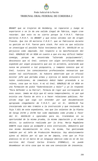 Poder Judicial de la Nación
TRIBUNAL ORAL FEDERAL DE CORDOBA 2
BRANDT que se trajeron de Holmberg, se repararon y luego se
exportaron o se le da una salida ilegal de fábrica, según cree
recordar. Que esto no es cierto porque la F.M.R.T. fabrica
morteros F.M.R.T. no BRANDT y que estos últimos son de origen
francés. Que los 20 morteros F.M.R.T. que se fabricaron durante
su gestión en P.M. fueron para stock. Por esto es que solicita
se investigue el posible falso testimonio del Sr. GAVIGLIO en su
perjuicio como imputado. Con respecto a la manifestación del
Cnel. GONZÁLEZ DE LA VEGA en cuanto a que era muy difícil hablar
conmigo, porque me encontraba "alterado psíquicamente",
desconozco que el Cnel. contara con algún certificado médico
expedido por algún psiquiatra que así lo acredite, aclarando que
nunca me presenté a tal psiquiatra, y tampoco conozco que el
Cnel. tuviera los conocimientos profesionales necesarios que
avalen tal calificación. Si hubiera advertido que un oficial
militar jefe que portaba armas y ejercía el mando estuviera en
tales condiciones, de inmediato debió haber procedido a su
relevo, cosa que no hizo. A mi el Cnel. GONZÁLEZ DE LA VEGA en
una formación me pidió "Subordinación y Valor" y yo le respondí
"Para Defender a la Patria", fórmula de rigor que corresponde en
esos casos. Jamás me dijo que él venía temporalmente, ni por qué
existía una fiesta de otro o a hacer relaciones públicas. Por
último digo que sigo sin entender por qué documentación
apropiada ilegalmente de F.M.R.T. por el Sr. GAVIGLIO fue
incorporada sin más trámite a la instrucción y que revisando la
foja 7.821 de este expediente, veo que los volantes de la Planta
de Carga 24/94 y 24/95 han sido empleados como prueba a favor
del Sr. GAVIGLIO e ignorados para mí, tratándose en su
oportunidad de la misma prueba, la misma imputación y el mismo
delito. La auditoria realizada por la Srta. María Magdalena
GABETA cuya copia ya acompañé a esta instrucción, demuestra que
esa misma documentación no otra, la misma, fue gestionada
también por el Jefe de Producción Mecánica. Soy absolutamente
ajeno al delito por el que se me imputa, creo que un frío
análisis no en el marco de un lenguaje emotivo como es el de los
escritos del Fiscal Carlos Ernesto STORNELLI, no puede
desembocar en otra cosa que no sea una convicción de inocencia.
208
 