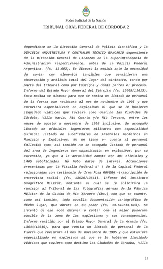 Poder Judicial de la Nación
TRIBUNAL ORAL FEDERAL DE CORDOBA 2
dependiente de la Dirección General de Policía Científica y la
DIVISIÓN ARQUITECTURA Y CONTRALOR TÉCNICO BANCARIO dependiente
de la Dirección General de Finanzas de la Superintendencia de
Administración respectivamente, ambas de la Policía Federal
Argentina. (fs. 13.603). Se dispuso la medida ante la necesidad
de contar con elementos tangibles que permitieran una
observación y análisis total del lugar del siniestro, tanto por
parte del tribunal como por testigos y demás partes el proceso.
Informe del Estado Mayor General del Ejército (fs. 13605/13613).
Esta medida se dispuso para que se remita un listado de personal
de la fuerza que revistara al mes de noviembre de 1995 y que
estuviera especializado en explosivos al que se le hubieren
liquidado viáticos que tuviera como destino las Ciudades de
Córdoba, Villa María, Río Cuarto y/o Río Tercero, entre los
meses de agosto a noviembre de 1995 inclusive. Se acompañó
listado de oficiales Ingenieros militares con especialidad
química; listado de suboficiales de Arsenales mecánicos en
Munición y Explosivos. No se tiene en cuenta al personal
fallecido como así también no se acompaña listado de personal
del arma de Ingenieros con capacitación en explosivos, por su
extensión, ya que a la actualidad consta con 491 oficiales y
1465 suboficiales. No hubo datos de interés. Actuaciones
presentadas por la Fiscalía Federal N° 4 de la Capital Federal
relacionadas con testimonio de Irma Rosa ROVERA –trascripción de
entrevista radial- (fs. 13626/13641). Informe del Instituto
Geográfico Militar, mediante el cual se le solicitara la
remisión al Tribunal de las fotografías aéreas de la Fábrica
Militar de la Ciudad de Río Tercero (Cba.) con que se cuente,
como así también, toda aquella documentación cartográfica de
dicho lugar, que obrare en su poder (fs. 13.642/13.643). Se
intentó de ese modo obtener o contar con el mejor panorama
posible de la zona de las explosiones y sus consecuencias.
Informe remitido por el Estado Mayor General de la Armada (fs.
13644/13645), para que remita un listado de personal de la
fuerza que revistara al mes de noviembre de 1995 y que estuviera
especializado en explosivos al que se le hubieren liquidado
viáticos que tuviera como destino las Ciudades de Córdoba, Villa
21
 