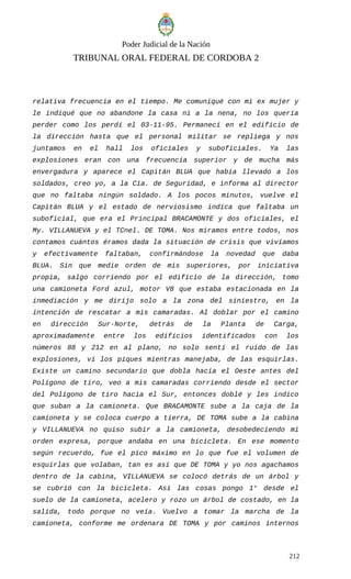 Poder Judicial de la Nación
TRIBUNAL ORAL FEDERAL DE CORDOBA 2
relativa frecuencia en el tiempo. Me comuniqué con mi ex mujer y
le indiqué que no abandone la casa ni a la nena, no los quería
perder como los perdí el 03-11-95. Permanecí en el edificio de
la dirección hasta que el personal militar se repliega y nos
juntamos en el hall los oficiales y suboficiales. Ya las
explosiones eran con una frecuencia superior y de mucha más
envergadura y aparece el Capitán BLUA que había llevado a los
soldados, creo yo, a la Cía. de Seguridad, e informa al director
que no faltaba ningún soldado. A los pocos minutos, vuelve el
Capitán BLUA y el estado de nerviosismo indica que faltaba un
suboficial, que era el Principal BRACAMONTE y dos oficiales, el
My. VILLANUEVA y el TCnel. DE TOMA. Nos miramos entre todos, nos
contamos cuántos éramos dada la situación de crisis que vivíamos
y efectivamente faltaban, confirmándose la novedad que daba
BLUA. Sin que medie orden de mis superiores, por iniciativa
propia, salgo corriendo por el edificio de la dirección, tomo
una camioneta Ford azul, motor V8 que estaba estacionada en la
inmediación y me dirijo solo a la zona del siniestro, en la
intención de rescatar a mis camaradas. Al doblar por el camino
en dirección Sur-Norte, detrás de la Planta de Carga,
aproximadamente entre los edificios identificados con los
números 88 y 212 en al plano, no solo sentí el ruido de las
explosiones, ví los piques mientras manejaba, de las esquirlas.
Existe un camino secundario que dobla hacia el Oeste antes del
Polígono de tiro, veo a mis camaradas corriendo desde el sector
del Polígono de tiro hacia el Sur, entonces doblé y les indico
que suban a la camioneta. Que BRACAMONTE sube a la caja de la
camioneta y se coloca cuerpo a tierra, DE TOMA sube a la cabina
y VILLANUEVA no quiso subir a la camioneta, desobedeciendo mi
orden expresa, porque andaba en una bicicleta. En ese momento
según recuerdo, fue el pico máximo en lo que fue el volumen de
esquirlas que volaban, tan es así que DE TOMA y yo nos agachamos
dentro de la cabina, VILLANUEVA se colocó detrás de un árbol y
se cubrió con la bicicleta. Así las cosas pongo 1° desde el
suelo de la camioneta, acelero y rozo un árbol de costado, en la
salida, todo porque no veía. Vuelvo a tomar la marcha de la
camioneta, conforme me ordenara DE TOMA y por caminos internos
212
 