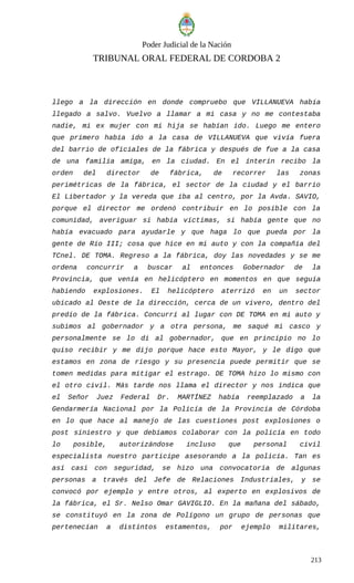 Poder Judicial de la Nación
TRIBUNAL ORAL FEDERAL DE CORDOBA 2
llego a la dirección en donde compruebo que VILLANUEVA había
llegado a salvo. Vuelvo a llamar a mi casa y no me contestaba
nadie, mi ex mujer con mi hija se habían ido. Luego me entero
que primero había ido a la casa de VILLANUEVA que vivía fuera
del barrio de oficiales de la fábrica y después de fue a la casa
de una familia amiga, en la ciudad. En el ínterin recibo la
orden del director de fábrica, de recorrer las zonas
perimétricas de la fábrica, el sector de la ciudad y el barrio
El Libertador y la vereda que iba al centro, por la Avda. SAVIO,
porque el director me ordenó contribuir en lo posible con la
comunidad, averiguar si había víctimas, si había gente que no
había evacuado para ayudarle y que haga lo que pueda por la
gente de Río III; cosa que hice en mi auto y con la compañía del
TCnel. DE TOMA. Regreso a la fábrica, doy las novedades y se me
ordena concurrir a buscar al entonces Gobernador de la
Provincia, que venía en helicóptero en momentos en que seguía
habiendo explosiones. El helicóptero aterrizó en un sector
ubicado al Oeste de la dirección, cerca de un vivero, dentro del
predio de la fábrica. Concurrí al lugar con DE TOMA en mi auto y
subimos al gobernador y a otra persona, me saqué mi casco y
personalmente se lo di al gobernador, que en principio no lo
quiso recibir y me dijo porque hace esto Mayor, y le digo que
estamos en zona de riesgo y su presencia puede permitir que se
tomen medidas para mitigar el estrago. DE TOMA hizo lo mismo con
el otro civil. Más tarde nos llama el director y nos indica que
el Señor Juez Federal Dr. MARTÍNEZ había reemplazado a la
Gendarmería Nacional por la Policía de la Provincia de Córdoba
en lo que hace al manejo de las cuestiones post explosiones o
post siniestro y que debíamos colaborar con la policía en todo
lo posible, autorizándose incluso que personal civil
especialista nuestro participe asesorando a la policía. Tan es
así casi con seguridad, se hizo una convocatoria de algunas
personas a través del Jefe de Relaciones Industriales, y se
convocó por ejemplo y entre otros, al experto en explosivos de
la fábrica, el Sr. Nelso Omar GAVIGLIO. En la mañana del sábado,
se constituyó en la zona de Polígono un grupo de personas que
pertenecían a distintos estamentos, por ejemplo militares,
213
 
