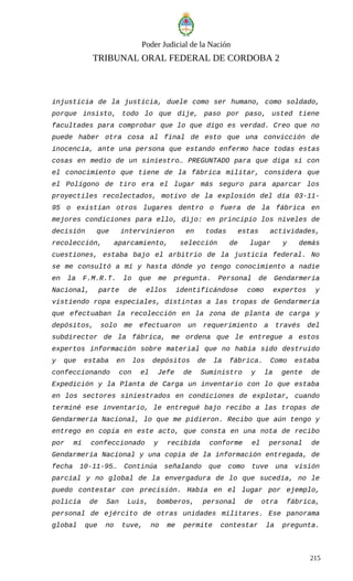 Poder Judicial de la Nación
TRIBUNAL ORAL FEDERAL DE CORDOBA 2
injusticia de la justicia, duele como ser humano, como soldado,
porque insisto, todo lo que dije, paso por paso, usted tiene
facultades para comprobar que lo que digo es verdad. Creo que no
puede haber otra cosa al final de esto que una convicción de
inocencia, ante una persona que estando enfermo hace todas estas
cosas en medio de un siniestro… PREGUNTADO para que diga si con
el conocimiento que tiene de la fábrica militar, considera que
el Polígono de tiro era el lugar más seguro para aparcar los
proyectiles recolectados, motivo de la explosión del día 03-11-
95 o existían otros lugares dentro o fuera de la fábrica en
mejores condiciones para ello, dijo: en principio los niveles de
decisión que intervinieron en todas estas actividades,
recolección, aparcamiento, selección de lugar y demás
cuestiones, estaba bajo el arbitrio de la justicia federal. No
se me consultó a mí y hasta dónde yo tengo conocimiento a nadie
en la F.M.R.T. lo que me pregunta. Personal de Gendarmería
Nacional, parte de ellos identificándose como expertos y
vistiendo ropa especiales, distintas a las tropas de Gendarmería
que efectuaban la recolección en la zona de planta de carga y
depósitos, solo me efectuaron un requerimiento a través del
subdirector de la fábrica, me ordena que le entregue a estos
expertos información sobre material que no había sido destruido
y que estaba en los depósitos de la fábrica. Como estaba
confeccionando con el Jefe de Suministro y la gente de
Expedición y la Planta de Carga un inventario con lo que estaba
en los sectores siniestrados en condiciones de explotar, cuando
terminé ese inventario, le entregué bajo recibo a las tropas de
Gendarmería Nacional, lo que me pidieron. Recibo que aún tengo y
entrego en copia en este acto, que consta en una nota de recibo
por mí confeccionado y recibida conforme el personal de
Gendarmería Nacional y una copia de la información entregada, de
fecha 10-11-95… Continúa señalando que como tuve una visión
parcial y no global de la envergadura de lo que sucedía, no le
puedo contestar con precisión. Había en el lugar por ejemplo,
policía de San Luis, bomberos, personal de otra fábrica,
personal de ejército de otras unidades militares. Ese panorama
global que no tuve, no me permite contestar la pregunta.
215
 