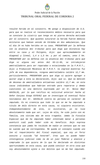 Poder Judicial de la Nación
TRIBUNAL ORAL FEDERAL DE CORDOBA 2
resulté herido en el siniestro. Me pongo a disposición de S.S.
para que se realice el reconocimiento médico necesario para que
se constate la cicatriz que tengo en mi pierna derecha motivada
por el siniestro. Que quienes suturaron la herida fueron médicos
militares que habían venido de Córdoba en dos ambulancias. Que
el día 24 no hubo heridos en su casa. PREGUNTADO por la defensa
con la anuencia del tribunal para que diga que distancia hay
entre su casa y el Polígono, dijo: que aproximadamente en
diagonal y lineal, 1,4 o 1,5 km. y por el camino, unos 2 km.
PREGUNTADO por la defensa con la anuencia del tribunal para que
diga si alguna vez antes del 03-11-95, se introdujeron
ametralladores para ser reparadas o estacionadas en la F.M.R.T.,
dijo: a Producción Mecánica de F.M.R.T. no ingresó mientras fui
jefe de esa dependencia, ninguna ametralladora calibre 12,7 mm.
particularmente. PREGUNTADO para que diga si quiere agregar o
quitar algo a esta su declaración, dijo: que si. Que la mención
de decenas de ametralladora antiaéreas calibre 12,7 mm. en esta
causa indicándose que habrían entrado para repararse y demás
cuestiones es una mentira expresada por el Sr. Nelso Omar
GAVIGLIO, por lo que ratifico mi solicitud anterior hecha al
Señor Conjuez Diego ESTEVEZ que se investigue el eventual falso
testimonio del Sr. GAVIGLIO contra mi persona en carácter de
imputado. Es mi creencia que todo lo que se me ha imputado a
título de dolo directo en esta causa, ni siquiera existieron.
Independientemente de ello, si existieron, yo no tuve
absolutamente nada que ver. Lejos de ello, he sido junto con mi
familia, una víctima más de esta tragedia. Jamás la Fiscalía
Especial que me ha imputado haber intentado matar a personas
aventuró cuál pudo haber sido mi beneficio. Dejo expresa
constancia que jamás he recibido de nadie un centavo que no sea
mi sueldo que me correspondía. Me queda el concepto cuando uno
lee el requerimiento del Fiscal especial, que soy un feroz
asesino y suicida "ad honorem". Creo que no puede haber
inteligencia judicial como la de un juez federal y analice y
compruebe lo que quiera de lo que he declarado en distintas
oportunidades en esta causa, que pueda concluir en otra cosa que
soy absolutamente ajeno a los delitos que se me han imputado.
218
 