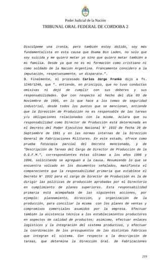 Poder Judicial de la Nación
TRIBUNAL ORAL FEDERAL DE CORDOBA 2
Discúlpeme una ironía, pero también estoy dolido, soy más
fundamentalista en esta causa que Osama Bin Laden, no solo que
soy suicida y me quiero matar yo sino que quiero matar también a
mi familia. Desde ya que no es mi formación como cristiano ni
como soldado de la Nación Argentina. Francamente considero a la
imputación, respetuosamente, un disparate…”.
3. Finalmente, el procesado Carlos Jorge Franke dijo a fs.
1240/1248, que “… entiende, en principio, que no tuvo conductas
omisivas ni dejó de cumplir con sus deberes y sus
responsabilidades. Que con respecto al hecho del día 03 de
Noviembre de 1995, en lo que hace a los temas de seguridad
industrial, desde todos los puntos que se mencionan, entiende
que la Dirección de Producción no es responsable de las tareas
y/u obligaciones relacionadas con la misma. Aclara que su
responsabilidad como Director de Producción está determinada en
el Decreto del Poder Ejecutivo Nacional N° 1932 de fecha 20 de
Septiembre de 1991 y en las normas internas de la Dirección
General de Fabricaciones Militares. En este estado, ofrece como
prueba fotocopia parcial del Decreto mencionado, y de
"Descripción de Tareas del Cargo de Director de Producción de la
D.G.F.M.", correspondientes éstas últimas a los años 1986 y
1990, solicitando se agreguen a la causa… Resumiendo lo que se
encuentra volcado en los documentos señalados, manifiesta el
compareciente que la responsabilidad primaria que establece el
Decreto N° 1932 para el cargo de Director de Producción es la de
dirigir las políticas de producción aprobadas por el Directorio
en cumplimiento de planes superiores. Esta responsabilidad
primaria está acompañada de las siguientes acciones, por
ejemplo: planeamiento, dirección, y organización de la
producción, para conciliar la misma con los planes de ventas y
compromisos comerciales asumidos por la empresa. Efectuar
también la asistencia técnica a los establecimientos productores
en aspectos de calidad de productos; asimismo, efectuar enlaces
logísticos y la integración del sistema productivo, y efectuar
la coordinación de los presupuestos de las distintas Fábricas
que integran el sistema. Con respecto a la descripción de
tareas, que determina la Dirección Gral. de Fabricaciones
219
 
