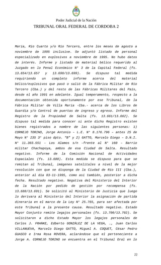 Poder Judicial de la Nación
TRIBUNAL ORAL FEDERAL DE CORDOBA 2
María, Río Cuarto y/o Río Tercero, entre los meses de agosto a
noviembre de 1995 inclusive. Se adjuntó listado de personal
especializado en explosivos a noviembre de 1995. No hubo datos
de interés. Informe y listado de material bélico requerido al
Juzgado en lo Penal Económico N° 3 de la Capital Federal (fs.
13.654/13.657 y 13.698/13.699). Se dispuso tal medida
requiriendo un completo informe acerca del material
bélico/explosivos que pasó o salió de la Fábrica Militar de Río
Tercero (Cba.) y del resto de las Fábricas Militares del País,
desde el año 1991 en adelante. Igual temperamento, respecto a la
documentación obtenida oportunamente por ese Tribunal, de la
Fábrica Militar de Villa María -Cba.- acerca de los Libros de
Guardia y/o Control de puertas de ingreso y egreso. Informe del
Registro de la Propiedad de Salta (fs. 13.661/13.662). Se
dispuso tal medida para conocer si ante dicho Registro existen
bienes registrados a nombre de las siguientes personas: 1)
CORNEJO TORINO, Jorge Antonio – L.E. N° 8.176.796 – antes 25 de
Mayo N° 235 3° piso dpto. “B” y 2) GATTO, Marcelo Diego – D.N.I.
N° 11.303.551 – Los Alamos s/n –frente al N° 160 – Barrio
militar Chachapoya, ambos de esa Ciudad de Salta. Resultado
negativo. Informe de la Comisión Nacional de Actividades
Espaciales (fs. 13.680). Esta medida se dispuso para que se
remitan al Tribunal, imágenes satelitales a nivel de la mejor
resolución con que se disponga de la Ciudad de Río III (Cba.),
anterior al día 03-11-1995, como así también, posterior a dicha
fecha. Resultado negativo. Negativa del Ministerio del Interior
de la Nación por pedido de gestión por recompensa (fs.
13.688/13.691). Se solicitó al Ministerio de Justicia que luego
lo derivara al Ministerio del Interior la asignación de partida
dineraria en el marco de la Ley N° 25.765, para ser afectada por
este Tribunal a la presente causa. Resultado negativo. Estado
Mayor Conjunto remite legajos personales (fs. 13.700/13.702). Se
solicitaron a dicho Estado Mayor los legajos personales de
Carlos J. FRANKE, Edberto GONZÁLEZ DE LA VEGA, …, Juan Carlos
VILLANUEVA, Marcelo Diego GATTO, Miguel A. COQUET, César Pedro
GUASCO e Irma Rosa ROVERA, aclarándose que el perteneciente a
Jorge A. CORNEJO TORINO se encuentra en el Tribunal Oral en lo
22
 