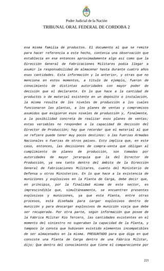Poder Judicial de la Nación
TRIBUNAL ORAL FEDERAL DE CORDOBA 2
esa misma familia de productos. El documento al que se remite
para hacer referencia a este hecho, contenía una observación que
establecía en ese entonces aproximadamente algo así como que la
Dirección General de Fabricaciones Militares podía llegar a
asumir la responsabilidad de almacenar hasta durante cuatro años
esas cantidades. Esta información y la anterior, y otras que no
menciona en estos momentos, a título de ejemplo, fueron de
conocimiento de distintas autoridades con mayor poder de
decisión que el declarante. En lo que hace a la cantidad de
productos o de material existente en un depósito o instalación,
la misma resulta de los niveles de producción a los cuales
funcionaron las plantas, a los planes de ventas y compromisos
asumidos que exigieron esos niveles de producción y, finalmente,
a la posibilidad concreta de realizar esos planes de ventas;
estas variables no responden a la capacidad de decisión del
Director de Producción; hay que recordar que el material al que
se refiere puede tener muy pocos destinos: o las Fuerzas Armadas
Nacionales o Fuerzas de otros países. Esto implica que, en este
caso, entonces, las decisiones de compra-venta que obligan al
cumplimiento de planes de producción, son tomadas por
autoridades de mayor jerarquía que la del Director de
Producción, ya sea tanto dentro del ámbito de la Dirección
General de Fabricaciones Militares, cuanto del Ministerio de
Defensa u otros Ministerios. En lo que hace a la existencia de
municiones y explosivos en la Planta de Carga, debe decir que,
en principio, por la finalidad misma de este sector, es
imprescindible que, simultáneamente, se encuentren presentes
explosivos y municiones, ya que esta Planta, entre otras
procesos, está diseñada para cargar explosivos dentro de
munición y para descargar explosivos de munición vieja que debe
ser recuperada. Por otra parte, según información que posee de
la Fábrica Militar Río Tercero, las cantidades existentes en el
momento del siniestro no superaban la capacidad de la Planta, y
tampoco le consta que hubiesen existido elementos incompatibles
de ser almacenados en la misma. PREGUNTADO para que diga en qué
consiste una Planta de Carga dentro de una Fábrica Militar,
dijo: Que dentro del conocimiento que tiene el compareciente por
221
 