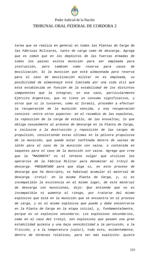 Poder Judicial de la Nación
TRIBUNAL ORAL FEDERAL DE CORDOBA 2
tarea que se realiza en general en todas las Plantas de Carga de
las Fábricas Militares, tanto de carga como de descarga. Agrega
que es común que en los depósitos de las Fuerzas Armadas de
todos los países exista munición para ser empleada para
instrucción, pero también como reserva para casos de
movilización. Si la munición que está almacenada para reserva
para el caso de movilización militar no es empleada, su
posibilidad de almacenaje está limitada por una vida útil que
está establecida en función de la estabilidad de los distintos
componentes que la integran; en ese caso, particularmente
Ejército Argentino, que no tiene un consumo significativo, u
otros que sí lo tuvieren, como el Israelí, proceden a efectuar
la recuperación de la munición vencida, y esa recuperación
consiste -entre otros aspectos- en el recambio de las espoletas,
la reposición de la carga de estallo, de las envueltas, lo que
obliga casualmente al proceso de descarga en la Planta de Carga,
e inclusive a la destrucción y reposición de las cargas de
propulsión, consistiendo estas últimas en la pólvora propulsiva
de la munición, que puede estar confinada dentro de vainas de
latón para el caso de la munición con vaina, o contenida en
saquetes para el caso de la munición sin vaina. Agrega que cree
que la "MAZAROTA" es el término vulgar que utilizan los
operarios de la Fábrica Militar para denominar al trotyl de
descarga. PREGUNTADO para que diga si, en este proceso de
descarga que ha descripto, es habitual acumular el material de
descarga -trotyl- en la misma Planta de Carga, y, si es
incompatible la existencia en el mismo lugar, de este material
de descarga con municiones, dijo: Que entiende que no es
incompatible ni aumenta el riesgo, por tratarse del mismo
explosivo que está en la munición que se encuentra en el proceso
de carga, y es el mismo explosivo que puede y debe encontrarse
en la Planta de Carga en la etapa inicial, y, fundamentalmente,
porque es un explosivo secundario. Los explosivos secundarios,
como en el caso del trotyl, son explosivos que poseen una gran
estabilidad química y una baja sensibilidad a la percusión, a la
fricción, y a la temperatura (calor), todo esto, evidentemente,
dentro de términos relativos, para ser más explícito: quiere
224
 