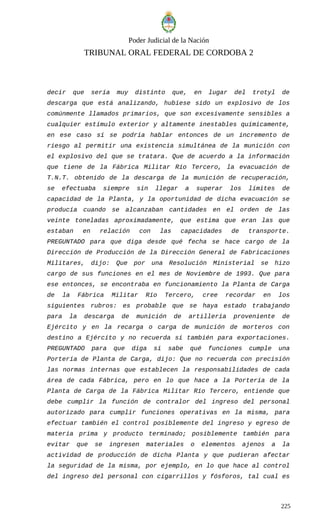 Poder Judicial de la Nación
TRIBUNAL ORAL FEDERAL DE CORDOBA 2
decir que sería muy distinto que, en lugar del trotyl de
descarga que está analizando, hubiese sido un explosivo de los
comúnmente llamados primarios, que son excesivamente sensibles a
cualquier estímulo exterior y altamente inestables químicamente,
en ese caso sí se podría hablar entonces de un incremento de
riesgo al permitir una existencia simultánea de la munición con
el explosivo del que se tratara. Que de acuerdo a la información
que tiene de la Fábrica Militar Río Tercero, la evacuación de
T.N.T. obtenido de la descarga de la munición de recuperación,
se efectuaba siempre sin llegar a superar los límites de
capacidad de la Planta, y la oportunidad de dicha evacuación se
producía cuando se alcanzaban cantidades en el orden de las
veinte toneladas aproximadamente, que estima que eran las que
estaban en relación con las capacidades de transporte.
PREGUNTADO para que diga desde qué fecha se hace cargo de la
Dirección de Producción de la Dirección General de Fabricaciones
Militares, dijo: Que por una Resolución Ministerial se hizo
cargo de sus funciones en el mes de Noviembre de 1993. Que para
ese entonces, se encontraba en funcionamiento la Planta de Carga
de la Fábrica Militar Río Tercero, cree recordar en los
siguientes rubros: es probable que se haya estado trabajando
para la descarga de munición de artillería proveniente de
Ejército y en la recarga o carga de munición de morteros con
destino a Ejército y no recuerda si también para exportaciones.
PREGUNTADO para que diga si sabe qué funciones cumple una
Portería de Planta de Carga, dijo: Que no recuerda con precisión
las normas internas que establecen la responsabilidades de cada
área de cada Fábrica, pero en lo que hace a la Portería de la
Planta de Carga de la Fábrica Militar Río Tercero, entiende que
debe cumplir la función de contralor del ingreso del personal
autorizado para cumplir funciones operativas en la misma, para
efectuar también el control posiblemente del ingreso y egreso de
materia prima y producto terminado; posiblemente también para
evitar que se ingresen materiales o elementos ajenos a la
actividad de producción de dicha Planta y que pudieran afectar
la seguridad de la misma, por ejemplo, en lo que hace al control
del ingreso del personal con cigarrillos y fósforos, tal cual es
225
 