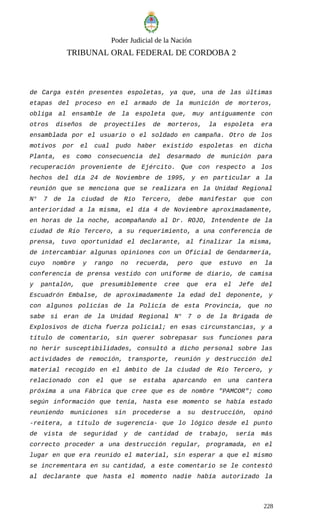 Poder Judicial de la Nación
TRIBUNAL ORAL FEDERAL DE CORDOBA 2
de Carga estén presentes espoletas, ya que, una de las últimas
etapas del proceso en el armado de la munición de morteros,
obliga al ensamble de la espoleta que, muy antiguamente con
otros diseños de proyectiles de morteros, la espoleta era
ensamblada por el usuario o el soldado en campaña. Otro de los
motivos por el cual pudo haber existido espoletas en dicha
Planta, es como consecuencia del desarmado de munición para
recuperación proveniente de Ejército. Que con respecto a los
hechos del día 24 de Noviembre de 1995, y en particular a la
reunión que se menciona que se realizara en la Unidad Regional
N° 7 de la ciudad de Río Tercero, debe manifestar que con
anterioridad a la misma, el día 4 de Noviembre aproximadamente,
en horas de la noche, acompañando al Dr. ROJO, Intendente de la
ciudad de Río Tercero, a su requerimiento, a una conferencia de
prensa, tuvo oportunidad el declarante, al finalizar la misma,
de intercambiar algunas opiniones con un Oficial de Gendarmería,
cuyo nombre y rango no recuerda, pero que estuvo en la
conferencia de prensa vestido con uniforme de diario, de camisa
y pantalón, que presumiblemente cree que era el Jefe del
Escuadrón Embalse, de aproximadamente la edad del deponente, y
con algunos policías de la Policía de esta Provincia, que no
sabe si eran de la Unidad Regional N° 7 o de la Brigada de
Explosivos de dicha fuerza policial; en esas circunstancias, y a
título de comentario, sin querer sobrepasar sus funciones para
no herir susceptibilidades, consultó a dicho personal sobre las
actividades de remoción, transporte, reunión y destrucción del
material recogido en el ámbito de la ciudad de Río Tercero, y
relacionado con el que se estaba aparcando en una cantera
próxima a una Fábrica que cree que es de nombre "PAMCOR"; como
según información que tenía, hasta ese momento se había estado
reuniendo municiones sin procederse a su destrucción, opinó
-reitera, a título de sugerencia- que lo lógico desde el punto
de vista de seguridad y de cantidad de trabajo, sería más
correcto proceder a una destrucción regular, programada, en el
lugar en que era reunido el material, sin esperar a que el mismo
se incrementara en su cantidad, a este comentario se le contestó
al declarante que hasta el momento nadie había autorizado la
228
 