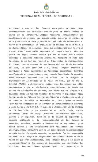 Poder Judicial de la Nación
TRIBUNAL ORAL FEDERAL DE CORDOBA 2
militares y que si las fuerzas encargadas de esta tarea
acondicionaban los vehículos con un piso de arena, bolsas de
arena en su perímetro, podían reducirse sensiblemente las
condiciones de riesgo, que además podía pensarse en cortes de
ruta y escoltas delante y detrás del vehículo de transporte; al
hacer este comentario, un Oficial de la Policía de esta Pcia. o
de Buenos Aires, no recuerda, dijo que consideraba que no era un
riesgo normal como había expresado el compareciente, sino que
podía ser mayor, habida cuenta que ese material había estado
sometido a acciones externas anormales. Acompaña en este acto
fotocopia de un FAX que remitió al Interventor de Fabricaciones
Militares, con un resumen de los hechos del día 07 de Noviembre
de 1995; lo que oído por S.S., dijo: Téngase presente y
agréguese a fojas siguientes la fotocopia acompañada. Continúa
manifestando el compareciente que, cuando finalizaba la reunión,
tomó contacto personal con un Oficial de la Brigada de
Explosivos de la Policía de la Pcia. de Cba., que no era el
Oficial ITURRI, y determinaron cuáles eran los medios que ellos
necesitaban y que el declarante como Director de Producción
estaba en facultades de obtener; por dicho motivo, requirió el
traslado desde la Fábrica Militar de Pólvoras y Explosivos Villa
María, desde la Fábrica Militar de Pólvoras y Explosivos Azul, y
solicitó del Batallón de Arsenales 141, los siguientes medios
-que fueron remitidos en un término de aproximadamente cuarenta
y ocho horas a la F.M.R.T. y puestos a disposición de la Policía
de la Provincia- y que consistían en: mecha lenta, cordón
detonante, panes de trotyl prensado, detonadores eléctricos,
cables y un explosor. Como no se le asignó al deponente el
comando unificado ni la responsabilidad de las tareas de
remoción, traslado, reunión y destrucción de explosivos, y no
tenía acceso a las actividades que realizaban las fuerzas
intervinientes, considera que no le cabe ninguna responsabilidad
en este hecho. En ningún momento, su conducta fue la responsable
de permitir el acopio de proyectiles sin clasificación ni de la
forma en que eran almacenados, como tampoco tenía a su cargo la
responsabilidad ni los medios de transporte que utilizaban las
distintas fuerzas. Desea agregar que, con respecto a la
230
 