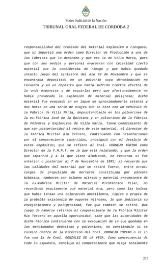 Poder Judicial de la Nación
TRIBUNAL ORAL FEDERAL DE CORDOBA 2
responsabilidad del traslado del material explosivo o riesgoso,
que sí impartió una orden como Director de Producción a una de
las Fábricas que lo dependen y que era la de Villa María, para
que con sus medios y personal evacuaran con celeridad cierto
material que lo consideraba de riesgo y que había quedado
intacto luego del siniestro del día 03 de Noviembre y que se
encontraba depositado en un polvorín cuya denominación no
recuerda y en un depósito que había sufrido ciertos efectos de
la onda expansiva y de esquirlas pero que afortunadamente no
había provocado la explosión de material peligroso; dicho
material fue evacuado en un lapso de aproximadamente setenta y
dos horas en una serie de viajes que se hizo con un vehículo de
la Fábrica de Villa María, depositándoselo en los polvorines de
la ex-Fábrica José de la Quintana y en polvorines de la Fábrica
de Pólvoras y Explosivos de Villa María. Tiene conocimiento de
que con posterioridad al retiro de este material, el Director de
la Fábrica Militar Río Tercero, continuando con orientaciones
por el compareciente impartidas, prosiguió con el desalojo de
estos depósitos; que se refiere al Cnel. CORNEJO TORINO como
Director de la F.M.R.T. en lo que está relatando, y que la orden
que impartió y a la que viene aludiendo, no recuerda si fue
anterior o posterior al 7 de Noviembre de 1995; sí recuerda que
las calidades del material que se retiró fueron, entre otras:
cargas de propulsión de morteros constituida por pólvora
bibásica, tambores con tolueno nitrado y material proveniente de
la ex-Fábrica Militar de Material Pirotécnico Pilar, no
recordando exactamente qué material era, pero como las bolsas
que había tenían una coloración amarillenta, típica o propia de
la probable existencia de vapores nitrosos, lo que indicaría su
envejecimiento y peligrosidad, fue que también se retiró. Que
luego de haberse retirado el compareciente de la Fábrica Militar
Río Tercero en aquella oportunidad, sabe que las autoridades de
dicha Fábrica continuaron con la evacuación de lo que quedaba en
los mencionados depósitos y polvorines, no constándole si se
culminó dentro de la Dirección del Cnel. CORNEJO TORINO o si lo
fue con la de Cnel. GONZÁLEZ DE LA VEGA. Como consecuencia de
todo lo expuesto, concluye el compareciente que niega totalmente
231
 