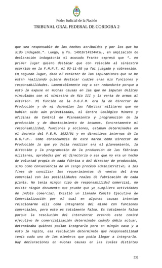 Poder Judicial de la Nación
TRIBUNAL ORAL FEDERAL DE CORDOBA 2
que sea responsable de los hechos atribuidos y por los que ha
sido indagado…”. Luego, a fs. 14918/14924vta., en ampliación de
declaración indagatoria el acusado Franke expresó que “… en
primer lugar quiero destacar que con relación al siniestro
ocurrido en la F.M.R.T. el 03-11-95 ya fui juzgado y sobreseído.
En segundo lugar, dado el carácter de las imputaciones que se me
están realizando quiero destacar cuáles eran mis funciones y
responsabilidades. Lamentablemente voy a ser redundante porque a
esto lo expuse en muchas causas en las que me imputan delitos
vinculados con el siniestro de Río III y la venta de armas al
exterior. Mi función en la D.G.F.M. era la de Director de
Producción y de mi dependían las fábricas militares que no
habían sido aún privatizadas, el Centro Geológico Minero y
oficinas de Control de Planeamiento y programación de la
producción y de Abastecimiento de insumos. Concretamente mi
responsabilidad, funciones y acciones, estaban determinadas en
el decreto del P.E.N. 1932/91 y en directivas internas de la
D.G.F.M.. Como consecuencia de este marco como Director de
Producción lo que yo debía realizar era el planeamiento, la
dirección y la programación de la producción de las fábricas
militares, aprobadas por el directorio o sea que no era un hecho
de voluntad propia de cada fábrica o del director de producción,
sino como consecuencia de un largo proceso administrativo, a los
fines de conciliar los requerimientos de ventas del área
comercial con las posibilidades reales de fabricación de cada
planta. No tenía ningún tipo de responsabilidad comercial, no
existe ningún documento que pruebe que yo cumpliera actividades
de índole comercial. Existió un llamado Comité Ejecutivo de
Comercialización por el cual en algunas causas intentan
relacionarme allí como integrante del mismo con funciones
comerciales, pero esto es totalmente falso. Es totalmente falso
porque la resolución del interventor creando este comité
ejecutivo de comercialización determinaba cuándo debía actuar,
determinaba quiénes podían integrarlo pero en ningún caso y a
esto lo repito, esa resolución determinaba qué responsabilidad
tenía cada uno de los miembros que podía llegar a integrarlo.
Hay declaraciones en muchas causas en las cuales distintos
232
 