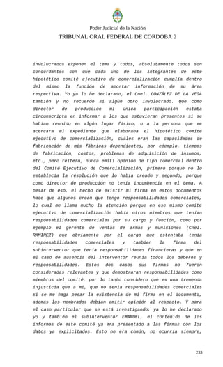 Poder Judicial de la Nación
TRIBUNAL ORAL FEDERAL DE CORDOBA 2
involucrados exponen el tema y todos, absolutamente todos son
concordantes con que cada uno de los integrantes de este
hipotético comité ejecutivo de comercialización cumplía dentro
del mismo la función de aportar información de su área
respectiva. Yo ya lo he declarado, el Cnel. GONZÁLEZ DE LA VEGA
también y no recuerdo si algún otro involucrado. Que como
director de producción mi única participación estaba
circunscripta en informar a los que estuvieran presentes si se
habían reunido en algún lugar físico, o a la persona que me
acercara el expediente que elaboraba el hipotético comité
ejecutivo de comercialización, cuáles eran las capacidades de
fabricación de mis fábricas dependientes, por ejemplo, tiempos
de fabricación, costos, problemas de adquisición de insumos,
etc., pero reitero, nunca emití opinión de tipo comercial dentro
del Comité Ejecutivo de Comercialización, primero porque no lo
establecía la resolución que lo había creado y segundo, porque
como director de producción no tenía incumbencia en el tema. A
pesar de eso, el hecho de existir mi firma en estos documentos
hace que algunos crean que tengo responsabilidades comerciales,
lo cual me llama mucho la atención porque en ese mismo comité
ejecutivo de comercialización había otros miembros que tenían
responsabilidades comerciales por su cargo y función, como por
ejemplo el gerente de ventas de armas y municiones (Cnel.
RAMÍREZ) que obviamente por el cargo que ostentaba tenía
responsabilidades comerciales y también la firma del
subinterventor que tenía responsabilidades financieras y que en
el caso de ausencia del interventor reunía todos los deberes y
responsabilidades. Estos dos casos sus firmas no fueron
consideradas relevantes y que demostraran responsabilidades como
miembros del comité, por lo tanto considero que es una tremenda
injusticia que a mí, que no tenía responsabilidades comerciales
si se me haga pesar la existencia de mi firma en el documento,
además los nombrados debían emitir opinión al respecto. Y para
el caso particular que se está investigando, ya lo he declarado
yo y también el subinterventor EMANUEL, el contenido de los
informes de este comité ya era presentado a las firmas con los
datos ya explicitados. Esto no era común, no ocurría siempre,
233
 
