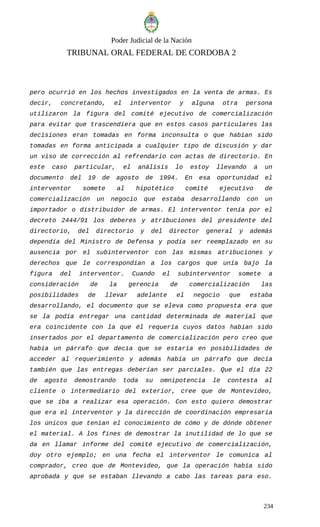 Poder Judicial de la Nación
TRIBUNAL ORAL FEDERAL DE CORDOBA 2
pero ocurrió en los hechos investigados en la venta de armas. Es
decir, concretando, el interventor y alguna otra persona
utilizaron la figura del comité ejecutivo de comercialización
para evitar que trascendiera que en estos casos particulares las
decisiones eran tomadas en forma inconsulta o que habían sido
tomadas en forma anticipada a cualquier tipo de discusión y dar
un viso de corrección al refrendario con actas de directorio. En
este caso particular, el análisis lo estoy llevando a un
documento del 19 de agosto de 1994. En esa oportunidad el
interventor somete al hipotético comité ejecutivo de
comercialización un negocio que estaba desarrollando con un
importador o distribuidor de armas. El interventor tenía por el
decreto 2444/91 los deberes y atribuciones del presidente del
directorio, del directorio y del director general y además
dependía del Ministro de Defensa y podía ser reemplazado en su
ausencia por el subinterventor con las mismas atribuciones y
derechos que le correspondían a los cargos que unía bajo la
figura del interventor. Cuando el subinterventor somete a
consideración de la gerencia de comercialización las
posibilidades de llevar adelante el negocio que estaba
desarrollando, el documento que se eleva como propuesta era que
se la podía entregar una cantidad determinada de material que
era coincidente con la que él requería cuyos datos habían sido
insertados por el departamento de comercialización pero creo que
había un párrafo que decía que se estaría en posibilidades de
acceder al requerimiento y además había un párrafo que decía
también que las entregas deberían ser parciales. Que el día 22
de agosto demostrando toda su omnipotencia le contesta al
cliente o intermediario del exterior, cree que de Montevideo,
que se iba a realizar esa operación. Con esto quiero demostrar
que era el interventor y la dirección de coordinación empresaria
los únicos que tenían el conocimiento de cómo y de dónde obtener
el material. A los fines de demostrar la inutilidad de lo que se
da en llamar informe del comité ejecutivo de comercialización,
doy otro ejemplo; en una fecha el interventor le comunica al
comprador, creo que de Montevideo, que la operación había sido
aprobada y que se estaban llevando a cabo las tareas para eso.
234
 