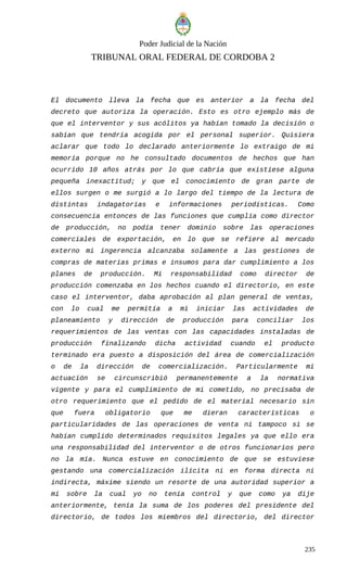 Poder Judicial de la Nación
TRIBUNAL ORAL FEDERAL DE CORDOBA 2
El documento lleva la fecha que es anterior a la fecha del
decreto que autoriza la operación. Esto es otro ejemplo más de
que el interventor y sus acólitos ya habían tomado la decisión o
sabían que tendría acogida por el personal superior. Quisiera
aclarar que todo lo declarado anteriormente lo extraigo de mi
memoria porque no he consultado documentos de hechos que han
ocurrido 10 años atrás por lo que cabría que existiese alguna
pequeña inexactitud; y que el conocimiento de gran parte de
ellos surgen o me surgió a lo largo del tiempo de la lectura de
distintas indagatorias e informaciones periodísticas. Como
consecuencia entonces de las funciones que cumplía como director
de producción, no podía tener dominio sobre las operaciones
comerciales de exportación, en lo que se refiere al mercado
externo mi ingerencia alcanzaba solamente a las gestiones de
compras de materias primas e insumos para dar cumplimiento a los
planes de producción. Mi responsabilidad como director de
producción comenzaba en los hechos cuando el directorio, en este
caso el interventor, daba aprobación al plan general de ventas,
con lo cual me permitía a mi iniciar las actividades de
planeamiento y dirección de producción para conciliar los
requerimientos de las ventas con las capacidades instaladas de
producción finalizando dicha actividad cuando el producto
terminado era puesto a disposición del área de comercialización
o de la dirección de comercialización. Particularmente mi
actuación se circunscribió permanentemente a la normativa
vigente y para el cumplimiento de mi cometido, no precisaba de
otro requerimiento que el pedido de el material necesario sin
que fuera obligatorio que me dieran características o
particularidades de las operaciones de venta ni tampoco si se
habían cumplido determinados requisitos legales ya que ello era
una responsabilidad del interventor o de otros funcionarios pero
no la mía. Nunca estuve en conocimiento de que se estuviese
gestando una comercialización ilícita ni en forma directa ni
indirecta, máxime siendo un resorte de una autoridad superior a
mí sobre la cual yo no tenía control y que como ya dije
anteriormente, tenía la suma de los poderes del presidente del
directorio, de todos los miembros del directorio, del director
235
 