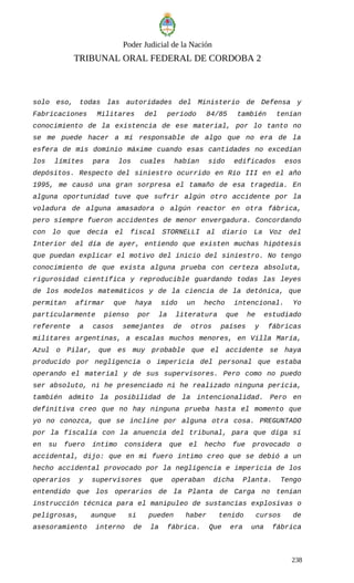 Poder Judicial de la Nación
TRIBUNAL ORAL FEDERAL DE CORDOBA 2
solo eso, todas las autoridades del Ministerio de Defensa y
Fabricaciones Militares del período 84/85 también tenían
conocimiento de la existencia de ese material, por lo tanto no
se me puede hacer a mí responsable de algo que no era de la
esfera de mis dominio máxime cuando esas cantidades no excedían
los límites para los cuales habían sido edificados esos
depósitos. Respecto del siniestro ocurrido en Río III en el año
1995, me causó una gran sorpresa el tamaño de esa tragedia. En
alguna oportunidad tuve que sufrir algún otro accidente por la
voladura de alguna amasadora o algún reactor en otra fábrica,
pero siempre fueron accidentes de menor envergadura. Concordando
con lo que decía el fiscal STORNELLI al diario La Voz del
Interior del día de ayer, entiendo que existen muchas hipótesis
que puedan explicar el motivo del inicio del siniestro. No tengo
conocimiento de que exista alguna prueba con certeza absoluta,
rigurosidad científica y reproducible guardando todas las leyes
de los modelos matemáticos y de la ciencia de la detónica, que
permitan afirmar que haya sido un hecho intencional. Yo
particularmente pienso por la literatura que he estudiado
referente a casos semejantes de otros países y fábricas
militares argentinas, a escalas muchos menores, en Villa María,
Azul o Pilar, que es muy probable que el accidente se haya
producido por negligencia o impericia del personal que estaba
operando el material y de sus supervisores. Pero como no puedo
ser absoluto, ni he presenciado ni he realizado ninguna pericia,
también admito la posibilidad de la intencionalidad. Pero en
definitiva creo que no hay ninguna prueba hasta el momento que
yo no conozca, que se incline por alguna otra cosa. PREGUNTADO
por la fiscalía con la anuencia del tribunal, para que diga si
en su fuero íntimo considera que el hecho fue provocado o
accidental, dijo: que en mi fuero íntimo creo que se debió a un
hecho accidental provocado por la negligencia e impericia de los
operarios y supervisores que operaban dicha Planta. Tengo
entendido que los operarios de la Planta de Carga no tenían
instrucción técnica para el manipuleo de sustancias explosivas o
peligrosas, aunque si pueden haber tenido cursos de
asesoramiento interno de la fábrica. Que era una fábrica
238
 