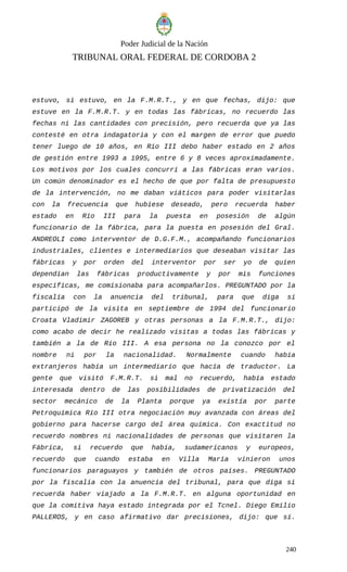 Poder Judicial de la Nación
TRIBUNAL ORAL FEDERAL DE CORDOBA 2
estuvo, si estuvo, en la F.M.R.T., y en que fechas, dijo: que
estuve en la F.M.R.T. y en todas las fábricas, no recuerdo las
fechas ni las cantidades con precisión, pero recuerda que ya las
contesté en otra indagatoria y con el margen de error que puedo
tener luego de 10 años, en Río III debo haber estado en 2 años
de gestión entre 1993 a 1995, entre 6 y 8 veces aproximadamente.
Los motivos por los cuales concurrí a las fábricas eran varios.
Un común denominador es el hecho de que por falta de presupuesto
de la intervención, no me daban viáticos para poder visitarlas
con la frecuencia que hubiese deseado, pero recuerda haber
estado en Río III para la puesta en posesión de algún
funcionario de la fábrica, para la puesta en posesión del Gral.
ANDREOLI como interventor de D.G.F.M., acompañando funcionarios
industriales, clientes e intermediarios que deseaban visitar las
fábricas y por orden del interventor por ser yo de quien
dependían las fábricas productivamente y por mis funciones
específicas, me comisionaba para acompañarlos. PREGUNTADO por la
fiscalía con la anuencia del tribunal, para que diga si
participó de la visita en septiembre de 1994 del funcionario
Croata Vladimir ZAGOREB y otras personas a la F.M.R.T., dijo:
como acabo de decir he realizado visitas a todas las fábricas y
también a la de Río III. A esa persona no la conozco por el
nombre ni por la nacionalidad. Normalmente cuando había
extranjeros había un intermediario que hacía de traductor. La
gente que visitó F.M.R.T. si mal no recuerdo, había estado
interesada dentro de las posibilidades de privatización del
sector mecánico de la Planta porque ya existía por parte
Petroquímica Río III otra negociación muy avanzada con áreas del
gobierno para hacerse cargo del área química. Con exactitud no
recuerdo nombres ni nacionalidades de personas que visitaren la
Fábrica, si recuerdo que había, sudamericanos y europeos,
recuerdo que cuando estaba en Villa María vinieron unos
funcionarios paraguayos y también de otros países. PREGUNTADO
por la fiscalía con la anuencia del tribunal, para que diga si
recuerda haber viajado a la F.M.R.T. en alguna oportunidad en
que la comitiva haya estado integrada por el Tcnel. Diego Emilio
PALLEROS, y en caso afirmativo dar precisiones, dijo: que sí.
240
 