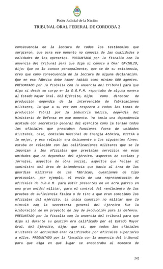 Poder Judicial de la Nación
TRIBUNAL ORAL FEDERAL DE CORDOBA 2
consecuencia de la lectura de todos los testimonios que
surgieron, que para ese momento no conocía de las cualidades o
calidades de los operarios. PREGUNTADO por la fiscalía con la
anuencia del tribunal para que diga si conoce a Omar GAVIGLIO,
dijo: Que no lo conoce personalmente, que se de su existencia,
creo que como consecuencia de la lectura de alguna declaración.
Que en esa fábrica debe haber habido como mínimo 500 agentes.
PREGUNTADO por la fiscalía con la anuencia del tribunal para que
diga si desde su cargo en la D.G.F.M. reportaba de alguna manera
al Estado Mayor Gral. del Ejército, dijo: como director de
producción dependía de la intervención de fabricaciones
militares, la que a su vez con respecto a todos los temas de
producción fabril por la industria bélica, dependía del
Ministerio de Defensa en ese momento. Yo tenía una dependencia
acotada con secretario general del ejército como la tenían todos
los oficiales que prestaban funciones fuera de unidades
militares, caso, Comisión Nacional de Energía Atómica, CITEFA a
lo mejor, y esa relación era únicamente a los siguientes fines:
estaba en relación con las calificaciones militares que se le
imponían a los oficiales que prestaban servicios en esas
unidades que no dependían del ejército, aspectos de sueldos y
jornales, aspectos de obra social, aspectos que hacían al
suministro del área de intendencia que hacía al área de las
guardias militares de las fábricas, cuestiones de tipo
protocolar, por ejemplo, el envío de una representación de
oficiales de D.G.F.M. para estar presentes en un acto patrio en
una gran unidad militar, para el control del rendimiento de las
pruebas de suficiencia física o de tiro a que eran sometidos los
oficiales del ejército. La única cuestión no militar que lo
vinculó con la secretaría general del Ejército fue la
elaboración de un proyecto de ley de producción para la defensa.
PREGUNTADO por la fiscalía con la anuencia del tribunal para que
diga si durante su gestión era calificado por el Estado Mayor
Gral. del Ejército, dijo: que sí, que todos los oficiales
militares en actividad eran calificados por oficiales superiores
a ellos. PREGUNTADO por la fiscalía con la anuencia del tribunal
para que diga en qué lugar se encontraba al momento de
242
 