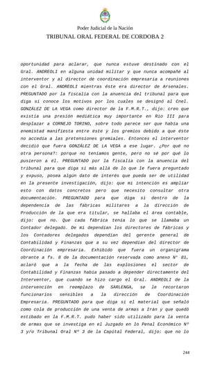 Poder Judicial de la Nación
TRIBUNAL ORAL FEDERAL DE CORDOBA 2
oportunidad para aclarar, que nunca estuve destinado con el
Gral. ANDREOLI en alguna unidad militar y que nunca acompañé al
interventor y al director de coordinación empresaria a reuniones
con el Gral. ANDREOLI mientras éste era director de Arsenales.
PREGUNTADO por la fiscalía con la anuencia del tribunal para que
diga si conoce los motivos por los cuales se designó al Cnel.
GONZÁLEZ DE LA VEGA como director de la F.M.R.T., dijo: creo que
existía una presión mediática muy importante en Río III para
desplazar a CORNEJO TORINO, sobre todo parece ser que había una
enemistad manifiesta entre éste y los gremios debido a que éste
no accedía a las pretensiones gremiales. Entonces el interventor
decidió que fuera GONZÁLEZ DE LA VEGA a ese lugar. ¿Por qué no
otra persona?: porque no teníamos gente, pero no sé por qué lo
pusieron a él. PREGUNTADO por la fiscalía con la anuencia del
tribunal para que diga si más allá de lo que le fuera preguntado
y expuso, posea algún dato de interés que pueda ser de utilidad
en la presente investigación, dijo: que mi intención es ampliar
esto con datos concretos pero que necesito consultar otra
documentación. PREGUNTADO para que diga si dentro de la
dependencia de las fábricas militares a la dirección de
Producción de la que era titular, se hallaba el área contable,
dijo: que no. Que cada fábrica tenía lo que se llamaba un
Contador delegado. De mí dependían los directores de fábricas y
los Contadores delegados dependían del gerente general de
Contabilidad y Finanzas que a su vez dependían del director de
Coordinación empresaria. Exhibido que fuera un organigrama
obrante a fs. 8 de la documentación reservada como anexo N° 81,
aclaró que a la fecha de las explosiones el sector de
Contabilidad y Finanzas había pasado a depender directamente del
Interventor, que cuando se hizo cargo el Gral. ANDREOLI de la
intervención en reemplazo de SARLENGA, se le recortaron
funcionarios sensibles a la dirección de Coordinación
Empresaria. PREGUNTADO para que diga si el material que señaló
como cola de producción de una venta de armas a Irán y que quedó
estibado en la F.M.R.T. pudo haber sido utilizado para la venta
de armas que se investiga en el Juzgado en lo Penal Económico Nº
3 y/o Tribunal Oral Nº 3 de la Capital Federal, dijo: que no lo
244
 