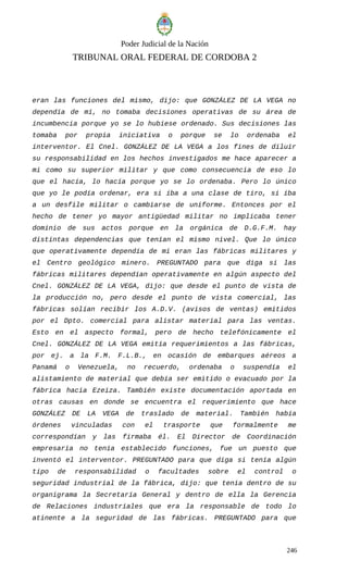 Poder Judicial de la Nación
TRIBUNAL ORAL FEDERAL DE CORDOBA 2
eran las funciones del mismo, dijo: que GONZÁLEZ DE LA VEGA no
dependía de mí, no tomaba decisiones operativas de su área de
incumbencia porque yo se lo hubiese ordenado. Sus decisiones las
tomaba por propia iniciativa o porque se lo ordenaba el
interventor. El Cnel. GONZÁLEZ DE LA VEGA a los fines de diluir
su responsabilidad en los hechos investigados me hace aparecer a
mi como su superior militar y que como consecuencia de eso lo
que el hacía, lo hacía porque yo se lo ordenaba. Pero lo único
que yo le podía ordenar, era si iba a una clase de tiro, si iba
a un desfile militar o cambiarse de uniforme. Entonces por el
hecho de tener yo mayor antigüedad militar no implicaba tener
dominio de sus actos porque en la orgánica de D.G.F.M. hay
distintas dependencias que tenían el mismo nivel. Que lo único
que operativamente dependía de mi eran las fábricas militares y
el Centro geológico minero. PREGUNTADO para que diga si las
fábricas militares dependían operativamente en algún aspecto del
Cnel. GONZÁLEZ DE LA VEGA, dijo: que desde el punto de vista de
la producción no, pero desde el punto de vista comercial, las
fábricas solían recibir los A.D.V. (avisos de ventas) emitidos
por el Dpto. comercial para alistar material para las ventas.
Esto en el aspecto formal, pero de hecho telefónicamente el
Cnel. GONZÁLEZ DE LA VEGA emitía requerimientos a las fábricas,
por ej. a la F.M. F.L.B., en ocasión de embarques aéreos a
Panamá o Venezuela, no recuerdo, ordenaba o suspendía el
alistamiento de material que debía ser emitido o evacuado por la
fábrica hacia Ezeiza. También existe documentación aportada en
otras causas en donde se encuentra el requerimiento que hace
GONZÁLEZ DE LA VEGA de traslado de material. También había
órdenes vinculadas con el trasporte que formalmente me
correspondían y las firmaba él. El Director de Coordinación
empresaria no tenía establecido funciones, fue un puesto que
inventó el interventor. PREGUNTADO para que diga si tenía algún
tipo de responsabilidad o facultades sobre el control o
seguridad industrial de la fábrica, dijo: que tenía dentro de su
organigrama la Secretaría General y dentro de ella la Gerencia
de Relaciones industriales que era la responsable de todo lo
atinente a la seguridad de las fábricas. PREGUNTADO para que
246
 
