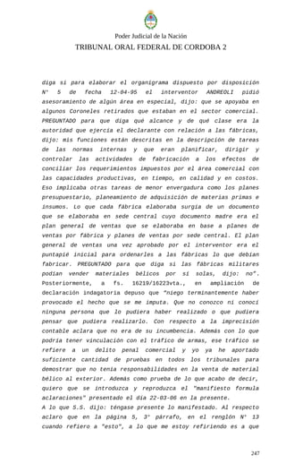 Poder Judicial de la Nación
TRIBUNAL ORAL FEDERAL DE CORDOBA 2
diga si para elaborar el organigrama dispuesto por disposición
N° 5 de fecha 12-04-95 el interventor ANDREOLI pidió
asesoramiento de algún área en especial, dijo: que se apoyaba en
algunos Coroneles retirados que estaban en el sector comercial.
PREGUNTADO para que diga qué alcance y de qué clase era la
autoridad que ejercía el declarante con relación a las fábricas,
dijo: mis funciones están descritas en la descripción de tareas
de las normas internas y que eran planificar, dirigir y
controlar las actividades de fabricación a los efectos de
conciliar los requerimientos impuestos por el área comercial con
las capacidades productivas, en tiempo, en calidad y en costos.
Eso implicaba otras tareas de menor envergadura como los planes
presupuestario, planeamiento de adquisición de materias primas e
insumos. Lo que cada fábrica elaboraba surgía de un documento
que se elaboraba en sede central cuyo documento madre era el
plan general de ventas que se elaboraba en base a planes de
ventas por fábrica y planes de ventas por sede central. El plan
general de ventas una vez aprobado por el interventor era el
puntapié inicial para ordenarles a las fábricas lo que debían
fabricar. PREGUNTADO para que diga si las fábricas militares
podían vender materiales bélicos por sí solas, dijo: no”.
Posteriormente, a fs. 16219/16223vta., en ampliación de
declaración indagatoria depuso que “niego terminantemente haber
provocado el hecho que se me imputa. Que no conozco ni conocí
ninguna persona que lo pudiera haber realizado o que pudiera
pensar que pudiera realizarlo. Con respecto a la imprecisión
contable aclara que no era de su incumbencia. Además con lo que
podría tener vinculación con el tráfico de armas, ese tráfico se
refiere a un delito penal comercial y yo ya he aportado
suficiente cantidad de pruebas en todos los tribunales para
demostrar que no tenía responsabilidades en la venta de material
bélico al exterior. Además como prueba de lo que acabo de decir,
quiero que se introduzca y reproduzca el "manifiesto formula
aclaraciones" presentado el día 22-03-06 en la presente.
A lo que S.S. dijo: téngase presente lo manifestado. Al respecto
aclaro que en la página 5, 3° párrafo, en el renglón N° 13
cuando refiero a "esto", a lo que me estoy refiriendo es a que
247
 