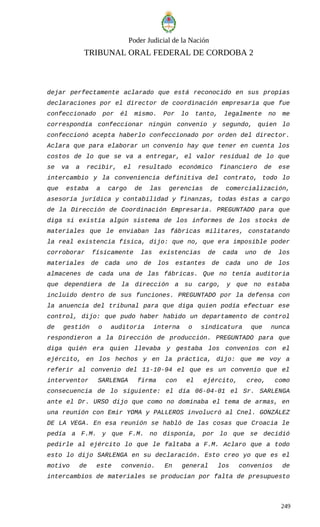 Poder Judicial de la Nación
TRIBUNAL ORAL FEDERAL DE CORDOBA 2
dejar perfectamente aclarado que está reconocido en sus propias
declaraciones por el director de coordinación empresaria que fue
confeccionado por él mismo. Por lo tanto, legalmente no me
correspondía confeccionar ningún convenio y segundo, quien lo
confeccionó acepta haberlo confeccionado por orden del director.
Aclara que para elaborar un convenio hay que tener en cuenta los
costos de lo que se va a entregar, el valor residual de lo que
se va a recibir, el resultado económico financiero de ese
intercambio y la conveniencia definitiva del contrato, todo lo
que estaba a cargo de las gerencias de comercialización,
asesoría jurídica y contabilidad y finanzas, todas éstas a cargo
de la Dirección de Coordinación Empresaria. PREGUNTADO para que
diga si existía algún sistema de los informes de los stocks de
materiales que le enviaban las fábricas militares, constatando
la real existencia física, dijo: que no, que era imposible poder
corroborar físicamente las existencias de cada uno de los
materiales de cada uno de los estantes de cada uno de los
almacenes de cada una de las fábricas. Que no tenía auditoria
que dependiera de la dirección a su cargo, y que no estaba
incluido dentro de sus funciones. PREGUNTADO por la defensa con
la anuencia del tribunal para que diga quien podía efectuar ese
control, dijo: que pudo haber habido un departamento de control
de gestión o auditoria interna o sindicatura que nunca
respondieron a la Dirección de producción. PREGUNTADO para que
diga quién era quien llevaba y gestaba los convenios con el
ejército, en los hechos y en la práctica, dijo: que me voy a
referir al convenio del 11-10-94 el que es un convenio que el
interventor SARLENGA firma con el ejército, creo, como
consecuencia de lo siguiente: el día 06-04-01 el Sr. SARLENGA
ante el Dr. URSO dijo que como no dominaba el tema de armas, en
una reunión con Emir YOMA y PALLEROS involucró al Cnel. GONZÁLEZ
DE LA VEGA. En esa reunión se habló de las cosas que Croacia le
pedía a F.M. y que F.M. no disponía, por lo que se decidió
pedirle al ejército lo que le faltaba a F.M. Aclaro que a todo
esto lo dijo SARLENGA en su declaración. Esto creo yo que es el
motivo de este convenio. En general los convenios de
intercambios de materiales se producían por falta de presupuesto
249
 