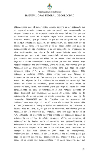 Poder Judicial de la Nación
TRIBUNAL ORAL FEDERAL DE CORDOBA 2
obligaciones que el interventor asume. Quiero dejar aclarado que
no negocié ningún convenio, que no puedo ser responsable de
ningún convenio ni de ninguna venta de material bélico, porque
no intervine nunca en ninguna negociación porque no era mi
función. Además, que yo cumpla lo que estaba obligado por ley no
es ningún delito ni ilícito. En particular, mi actuación no se
apartó de la normativa vigente y es de hacer notar que para el
cumplimiento de mis funciones o de mi cometido, no precisaba de
otra información que fuera la del requerimiento concreto de
elementos por parte del área comercial, ni que fuera menester
que contara con otros detalles ni se había cumplido recaudos
legales u otras cuestiones burocráticas ya que las mismas eran
responsabilidad del interventor, pero no mías. PREGUNTADO por la
fiscalía con la anuencia del tribunal para que diga si algún
convenio entre F.F. y el ejército involucraba obuses Otto
Mellara y cañones CITER, dijo: creo, que eso figura en
documentos que obran en las causas que investigan la cuestión de
armas. En alguno de los tribunales en donde se investiga las
ventas de armas al exterior, pude observar la existencia de
convenios semejantes. PREGUNTADO para que diga si antes de tomar
conocimiento de esta documentación a que refiere obrante en
algún tribunal que investiga la causa de armas, sabía de la
existencia de estas armas en algún convenio, dijo: que no lo
recuerdo. PREGUNTADO por la fiscalía con la anuencia del
tribunal para que diga si como director de producción entre 1994
a 1995 planificó o dirigió tarea de producción en relación a
obuses Otto Mellara, dijo: que no lo recuerdo. PREGUNTADO por la
fiscalía con la anuencia del tribunal para que diga al 03-11-95
F.M. adeudaba al ejército material bélico en especial piezas de
artillería en virtud de algún convenio, dijo: no recuerdo el
material ni la fecha, pero sí recuerdo que esporádicamente o
asiduamente mientras estuve como Director de producción y antes
aun en otros cargos, F.M. tenía dificultades para responder en
tiempo a distintos convenios por falta de presupuesto.
PREGUNTADO por la fiscalía con la anuencia del tribunal para que
diga si conoce acerca del desarrollo del proyecto CALA y en su
caso, si el mismo fue cumplimentado y en caso negativo, por qué
251
 