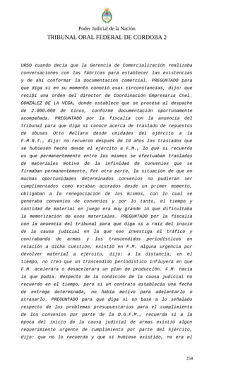 Poder Judicial de la Nación
TRIBUNAL ORAL FEDERAL DE CORDOBA 2
URSO cuando decía que la Gerencia de Comercialización realizaba
conversaciones con las fábricas para establecer las existencias
y de ahí conformar la documentación comercial. PREGUNTADO para
que diga si en su momento conoció esas circunstancias, dijo: que
recibí una orden del director de Coordinación Empresaria Cnel.
GONZÁLEZ DE LA VEGA, donde establece que se procesa al despacho
de 2.000.000 de tiros, conforme documentación oportunamente
acompañada. PREGUNTADO por la fiscalía con la anuencia del
tribunal para que diga si conoce acerca de traslado de repuestos
de obuses Otto Mellara desde unidades del ejército a la
F.M.R.T., dijo: no recuerdo después de 10 años los traslados que
se hubiesen hecho desde el ejército a F.M., lo que si recuerdo
es que permanentemente entre los mismos se efectuaban traslados
de materiales motivo de la infinidad de convenios que se
firmaban permanentemente. Por otra parte, la situación de que en
muchas oportunidades determinados convenios no pudieran ser
cumplimentados como estaban acorados desde un primer momento,
obligaban a la renegociación de los mismos, con lo cual se
generaba convenios de convenios y por lo tanto, el tiempo y
cantidad de material en juego era muy grande lo que dificultaba
la memorización de esos materiales. PREGUNTADO por la fiscalía
con la anuencia del tribunal para que diga si a raíz del inicio
de la causa judicial en la que ese investiga el tráfico y
contrabando de armas y los trascendidos periodísticos en
relación a dicha cuestión, existió en F.M. alguna urgencia por
devolver material a ejército, dijo: a la distancia, en el
tiempo, no creo que un trascendido periodístico influyera en que
F.M. acelerara o desacelerara un plan de producción. F.M. hacía
lo que podía. Respecto de la condición de la causa judicial no
recuerdo en el tiempo, pero si un contrato establecía una fecha
de entrega determinada, no había motivo para adelantarlo o
atrasarlo. PREGUNTADO para que diga si en base a lo señalado
respecto de los problemas presupuestarios para el cumplimiento
de los convenios por parte de la D.G.F.M., recuerda si a la
época del inicio de la causa judicial de armas existió algún
requerimiento urgente de cumplimiento por parte del Ejército,
dijo: que no lo recuerda y que si hubiese existido, no era el
254
 