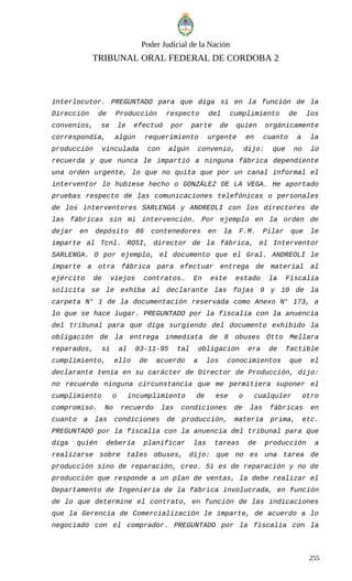 Poder Judicial de la Nación
TRIBUNAL ORAL FEDERAL DE CORDOBA 2
interlocutor. PREGUNTADO para que diga si en la función de la
Dirección de Producción respecto del cumplimiento de los
convenios, se le efectuó por parte de quien orgánicamente
correspondía, algún requerimiento urgente en cuanto a la
producción vinculada con algún convenio, dijo: que no lo
recuerda y que nunca le impartió a ninguna fábrica dependiente
una orden urgente, lo que no quita que por un canal informal el
interventor lo hubiese hecho o GONZÁLEZ DE LA VEGA. He aportado
pruebas respecto de las comunicaciones telefónicas o personales
de los interventores SARLENGA y ANDREOLI con los directores de
las fábricas sin mi intervención. Por ejemplo en la orden de
dejar en depósito 86 contenedores en la F.M. Pilar que le
imparte al Tcnl. ROSI, director de la fábrica, el Interventor
SARLENGA. O por ejemplo, el documento que el Gral. ANDREOLI le
imparte a otra fábrica para efectuar entrega de material al
ejército de viejos contratos… En este estado la Fiscalía
solicita se le exhiba al declarante las fojas 9 y 10 de la
carpeta N° 1 de la documentación reservada como Anexo N° 173, a
lo que se hace lugar. PREGUNTADO por la fiscalía con la anuencia
del tribunal para que diga surgiendo del documento exhibido la
obligación de la entrega inmediata de 8 obuses Otto Mellara
reparados, si al 03-11-95 tal obligación era de factible
cumplimiento, ello de acuerdo a los conocimientos que el
declarante tenía en su carácter de Director de Producción, dijo:
no recuerdo ninguna circunstancia que me permitiera suponer el
cumplimiento o incumplimiento de ese o cualquier otro
compromiso. No recuerdo las condiciones de las fábricas en
cuanto a las condiciones de producción, materia prima, etc.
PREGUNTADO por la fiscalía con la anuencia del tribunal para que
diga quién debería planificar las tareas de producción a
realizarse sobre tales obuses, dijo: que no es una tarea de
producción sino de reparación, creo. Si es de reparación y no de
producción que responde a un plan de ventas, la debe realizar el
Departamento de Ingeniería de la fábrica involucrada, en función
de lo que determine el contrato, en función de las indicaciones
que la Gerencia de Comercialización le imparte, de acuerdo a lo
negociado con el comprador. PREGUNTADO por la fiscalía con la
255
 