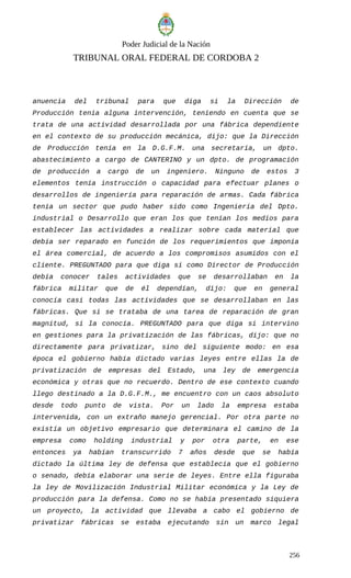Poder Judicial de la Nación
TRIBUNAL ORAL FEDERAL DE CORDOBA 2
anuencia del tribunal para que diga si la Dirección de
Producción tenía alguna intervención, teniendo en cuenta que se
trata de una actividad desarrollada por una fábrica dependiente
en el contexto de su producción mecánica, dijo: que la Dirección
de Producción tenía en la D.G.F.M. una secretaria, un dpto.
abastecimiento a cargo de CANTERINO y un dpto. de programación
de producción a cargo de un ingeniero. Ninguno de estos 3
elementos tenía instrucción o capacidad para efectuar planes o
desarrollos de ingeniería para reparación de armas. Cada fábrica
tenía un sector que pudo haber sido como Ingeniería del Dpto.
industrial o Desarrollo que eran los que tenían los medios para
establecer las actividades a realizar sobre cada material que
debía ser reparado en función de los requerimientos que imponía
el área comercial, de acuerdo a los compromisos asumidos con el
cliente. PREGUNTADO para que diga si como Director de Producción
debía conocer tales actividades que se desarrollaban en la
fábrica militar que de él dependían, dijo: que en general
conocía casi todas las actividades que se desarrollaban en las
fábricas. Que si se trataba de una tarea de reparación de gran
magnitud, sí la conocía. PREGUNTADO para que diga si intervino
en gestiones para la privatización de las fábricas, dijo: que no
directamente para privatizar, sino del siguiente modo: en esa
época el gobierno había dictado varias leyes entre ellas la de
privatización de empresas del Estado, una ley de emergencia
económica y otras que no recuerdo. Dentro de ese contexto cuando
llego destinado a la D.G.F.M., me encuentro con un caos absoluto
desde todo punto de vista. Por un lado la empresa estaba
intervenida, con un extraño manejo gerencial. Por otra parte no
existía un objetivo empresario que determinara el camino de la
empresa como holding industrial y por otra parte, en ese
entonces ya habían transcurrido 7 años desde que se había
dictado la última ley de defensa que establecía que el gobierno
o senado, debía elaborar una serie de leyes. Entre ella figuraba
la ley de Movilización Industrial Militar económica y la Ley de
producción para la defensa. Como no se había presentado siquiera
un proyecto, la actividad que llevaba a cabo el gobierno de
privatizar fábricas se estaba ejecutando sin un marco legal
256
 