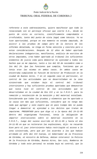 Poder Judicial de la Nación
TRIBUNAL ORAL FEDERAL DE CORDOBA 2
referente a este sobreseimiento, quiero manifestar que todo lo
relacionado con el peritaje oficial que vierte S.S., desde mi
punto de vista es correcto, científicamente comprobable e
irrefutable, tanto del punto de vista legal como técnico. Yo no
tuve oportunidad, porque en ese momento no estaba imputado, de
asistir a las pruebas de campo pero de la lectura de los
informes detallada, se llega en forma sencilla y concreta pero a
estas consideraciones. Después de 12 años de haber aportado
declaraciones indagatorias, manifiestos, análisis de escritos de
otros imputados, creo haber aportado al tribunal los suficientes
elementos de juicio como para demostrar mi ajenidad a todos los
hechos que se me imputan, tanto a los del 03 de noviembre como a
los del 24. Que las funciones que cumplía, funciones que yo
tenía eran las mismas en ambos casos. En ambos casos me
encontraba cumpliendo mi función de Director de Producción en la
ciudad de Buenos Aires. Y en el segundo caso en particular, el
control de las actividades que se desarrollaban en la zona
siniestrada que estaban bajo el control del tribunal
interviniente y hay suficientes pruebas aportadas que demuestran
que nunca tuve el control de las actividades que se
desarrollaban en la ciudad de Río III y en la F.M.R.T. para la
remoción y recolección de la munición y del material estallado.
Considerando que todas las pruebas y elementos que he aportado a
la causa son más que suficientes, considero que no tengo más
nada que agregar y solo espero que en poco tiempo más se pueda
llegar a demostrar mi ajenidad a los delitos que tratan de
imputarme. PREGUNTADO para que diga si a la época del 24-11-95
dentro del organigrama funcional, tenía la obligación de
impartir instrucciones sobre el material existente en la
F.M.R.T., luego del suceso ocurrido el 03-11-95 y hasta el día
24-11-95 en que se reiteraron las explosiones, dijo: no recuerdo
bien pero el juez interviniente había restringido el acceso a la
zona siniestrada, pero que por los acuerdos a los que habían
arribado el Jefe del III Cuerpo, el Gobernador de la Provincia
de Córdoba, el ministro de Defensa, debían intervenir la Policía
de la Provincia de Córdoba, Buenos Aires, San Luis, Bomberos de
Córdoba y todo este personal no estaba bajo mi control; que la
258
 