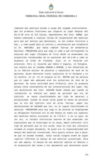 Poder Judicial de la Nación
TRIBUNAL ORAL FEDERAL DE CORDOBA 2
remoción del material estaba a cargo del juzgado interviniente.
Que las primeras fracciones que llegaron al lugar después del
03-11-95 eran el III Cuerpo, dependientes del Gral. GROBA, que
habían comenzado a realizar tareas de recuperación del material
pero que por motivos que desconozco, se les ordenó retirarse a
Cba., y todo quedó bajo el control y coordinación que estableció
el Dr. MARTÍNEZ. Que había también fuerzas de Gendarmería
Nacional. PREGUNTADO para que diga si sabe a qué correspondió la
elección del lugar (Polígono de Tiro) donde se acumulaban los
proyectiles recolectados de la explosión del 03-1—95 y cómo se
disponía la orden de traslado, dijo: no lo recuerdo con
precisión. Pero si recuerdo que había 3 lugares, el Polígono,
una cantera que se llamaba PANCOR o PENCOR, y los Polvorines de
la ex fábrica militar de pólvoras y explosivos de José de la
Quintana. Quién determinó reunir explosivos en el Polígono y en
la cantera, no se. Yo le propuse al Dr. MESTRE que me parecía
que el lugar más adecuado eran los polvorines de José de la
Quintana. No tenía autoridad para ofrecerlo, pero lo proponía
porque tenía conocimiento de las características del lugar. Hay
una declaración del Cnel. VACCARO donde señala que cuando la
recolección se efectuó por medio de personal que era de
Ejército, se hacía clasificándola por tipo de material y
peligrosidad. Cuando la misma tarea quedó en manos de personal
que no era del Ejército sino de otras fuerzas, según las
declaraciones de VACCARO que leí, no se siguió clasificando el
material. PREGUNTADO para que siga si de acuerdo al Organigrama
su obligación funcional era la del manejo en todos sus aspectos
del material bélico existente en la F.M.R.T. y en su caso, de
ser así, si recibió instrucción expresa de que acaecidas las
explosiones que se investigan en la causa, debía intervenir otro
tipo de personal que no era usted, dijo no creo que estuviera
normado en ningún documento, de quién era la responsabilidad del
manejo del material siniestrado. Pero quiero aclarar que a pesar
de que no estaba normado, nunca recibí ninguna orden de algún
superior referente al manejo de ese material siniestrado. Para
ser más amplio, el manejo de ese material implica el dominio o
la disposición del mismo y los documentos que determinan quién
259
 