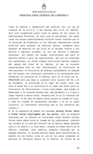 Poder Judicial de la Nación
TRIBUNAL ORAL FEDERAL DE CORDOBA 2
tiene el dominio y disposición del material son: la Ley de
creación de la D.G.F.M. y del Decreto del P.E.N. Nº 1932/91.
Allí está establecido quién tiene el manejo de los stocks de
Fabricaciones Militares. En este caso en particular, con mayor
razón aún porque específicamente existían normas internas que ni
la Dirección de Producción ni las fábricas dependientes tenían
arbitrios para disponer de material bélico, solamente para
disponer de material de uso civil en el mercado interno y con
destino a empresas privadas. Si era con destino a empresas
estatales, les cabían las mismas restricciones que para el
material bélico o para las exportaciones. Que una vez acaecidas
las explosiones, no recibí ninguna instrucción expresa respecto
del manejo del stock de la fábrica, sé que se cursaron
comunicaciones ente el Juez interviniente, el interventor de
Fabricaciones, el Ministerio de Defensa, posiblemente el Comando
del III Cuerpo, por cuestiones inherentes a la coordinación para
normalizar la situación de la fábrica, pero es lo único que se.
PREGUNTADO para que diga si acaecido estos sucesos del 03 y 24
de noviembre, se constituyó en el lugar del hecho, dijo: que
solo el mismo día 3 se constituyó en el lugar del hecho junto al
Interventor de Fabricaciones y otras autoridades. Que estaba el
Gobernador y no recuerdo quiénes más. Que permanecí 2 o 3 días y
luego regresé a Buenos Aires. Respecto del 24 no lo recuerdo con
precisión, no me moví de Buenos Aires porque se casaba mi hija,
y como se trataba de explosiones aisladas y no de un nuevo
siniestro, el interventor interpretó que no era necesario que
viajara…”.
4. En la audiencia de debate los acusados Cornejo Torino, Gatto
y Franke fueron interrogados por las partes. Ante la pregunta
efectuada por la defensa al enjuiciado Jorge Antonio Cornejo
Torino sobre dónde vivía al tiempo de las explosiones, contestó
que residía en la casa del director de la fábrica dónde habitaba
junto a su señora y su hija menor, estando la misma dentro de la
fábrica. Asimismo, ante idéntica pregunta realizada por su
abogado defensor, el acusado Marcelo Diego Gatto manifestó que al
momento de los hechos vivía en una de las casas asignadas al
personal de oficiales dentro de la fábrica -al frente de la
260
 