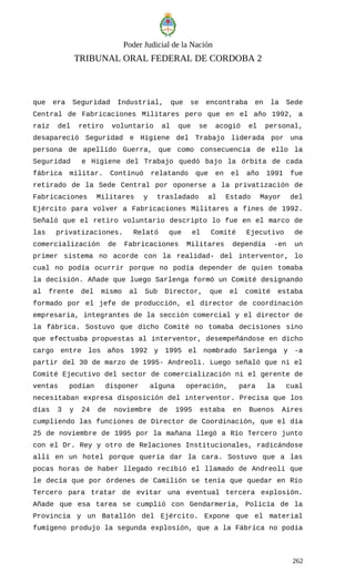 Poder Judicial de la Nación
TRIBUNAL ORAL FEDERAL DE CORDOBA 2
que era Seguridad Industrial, que se encontraba en la Sede
Central de Fabricaciones Militares pero que en el año 1992, a
raíz del retiro voluntario al que se acogió el personal,
desapareció Seguridad e Higiene del Trabajo liderada por una
persona de apellido Guerra, que como consecuencia de ello la
Seguridad e Higiene del Trabajo quedó bajo la órbita de cada
fábrica militar. Continuó relatando que en el año 1991 fue
retirado de la Sede Central por oponerse a la privatización de
Fabricaciones Militares y trasladado al Estado Mayor del
Ejército para volver a Fabricaciones Militares a fines de 1992.
Señaló que el retiro voluntario descripto lo fue en el marco de
las privatizaciones. Relató que el Comité Ejecutivo de
comercialización de Fabricaciones Militares dependía -en un
primer sistema no acorde con la realidad- del interventor, lo
cual no podía ocurrir porque no podía depender de quien tomaba
la decisión. Añade que luego Sarlenga formó un Comité designando
al frente del mismo al Sub Director, que el comité estaba
formado por el jefe de producción, el director de coordinación
empresaria, integrantes de la sección comercial y el director de
la fábrica. Sostuvo que dicho Comité no tomaba decisiones sino
que efectuaba propuestas al interventor, desempeñándose en dicho
cargo entre los años 1992 y 1995 el nombrado Sarlenga y -a
partir del 30 de marzo de 1995- Andreoli. Luego señaló que ni el
Comité Ejecutivo del sector de comercialización ni el gerente de
ventas podían disponer alguna operación, para la cual
necesitaban expresa disposición del interventor. Precisa que los
días 3 y 24 de noviembre de 1995 estaba en Buenos Aires
cumpliendo las funciones de Director de Coordinación, que el día
25 de noviembre de 1995 por la mañana llegó a Río Tercero junto
con el Dr. Rey y otro de Relaciones Institucionales, radicándose
allí en un hotel porque quería dar la cara. Sostuvo que a las
pocas horas de haber llegado recibió el llamado de Andreoli que
le decía que por órdenes de Camilión se tenía que quedar en Río
Tercero para tratar de evitar una eventual tercera explosión.
Añade que esa tarea se cumplió con Gendarmería, Policía de la
Provincia y un Batallón del Ejército. Expone que el material
fumígeno produjo la segunda explosión, que a la Fábrica no podía
262
 