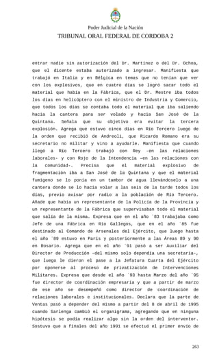 Poder Judicial de la Nación
TRIBUNAL ORAL FEDERAL DE CORDOBA 2
entrar nadie sin autorización del Dr. Martínez o del Dr. Ochoa,
que el dicente estaba autorizado a ingresar. Manifiesta que
trabajó en Italia y en Bélgica en temas que no tenían que ver
con los explosivos, que en cuatro días se logró sacar todo el
material que había en la Fábrica, que el Dr. Mestre iba todos
los días en helicóptero con el ministro de Industria y Comercio,
que todos los días se contaba todo el material que iba saliendo
hacia la cantera para ser volado y hacia San José de la
Quintana. Señala que su objetivo era evitar la tercera
explosión. Agrega que estuvo cinco días en Río Tercero luego de
la orden que recibió de Andreoli, que Ricardo Romano era su
secretario no militar y vino a ayudarle. Manifiesta que cuando
llegó a Río Tercero trabajó con Rey –en las relaciones
laborales- y con Rojo de la Intendencia –en las relaciones con
la comunidad-. Precisa que el material explosivo de
fragmentación iba a San José de la Quintana y que el material
fumígeno se lo ponía en un tambor de agua llevándoselo a una
cantera donde se lo hacía volar a las seis de la tarde todos los
días, previo avisar por radio a la población de Río Tercero.
Añade que había un representante de la Policía de la Provincia y
un representante de la Fábrica que supervisaban todo el material
que salía de la misma. Expresa que en el año ´83 trabajaba como
Jefe de una Fábrica en Río Gallegos, que en el año ´85 fue
destinado al Comando de Arsenales del Ejército, que luego hasta
el año ´89 estuvo en París y posteriormente a las Áreas 89 y 90
en Rosario. Agrega que en el año ´91 pasó a ser Auxiliar del
Director de Producción –del mismo solo dependía una secretaria-,
que luego le dieron el pase a la Jefatura Cuarta del Ejército
por oponerse al proceso de privatización de Intervenciones
Militares. Expresa que desde el año ´93 hasta Marzo del año ´95
fue director de coordinación empresaria y que a partir de marzo
de ese año se desempeñó como director de coordinación de
relaciones laborales e institucionales. Declara que la parte de
Ventas pasó a depender del mismo a partir del 8 de abril de 1995
cuando Sarlenga cambió el organigrama, agregando que en ninguna
hipótesis se podía realizar algo sin la orden del interventor.
Sostuvo que a finales del año 1991 se efectuó el primer envío de
263
 