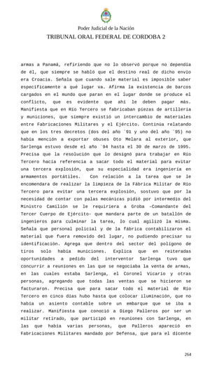 Poder Judicial de la Nación
TRIBUNAL ORAL FEDERAL DE CORDOBA 2
armas a Panamá, refiriendo que no lo observó porque no dependía
de él, que siempre se habló que el destino real de dicho envío
era Croacia. Señala que cuando sale material es imposible saber
específicamente a qué lugar va. Afirma la existencia de barcos
cargados en el mundo que paran en el lugar donde se produce el
conflicto, que es evidente que ahí le deben pagar más.
Manifiesta que en Río Tercero se fabricaban piezas de artillería
y municiones, que siempre existió un intercambio de materiales
entre Fabricaciones Militares y el Ejército. Continúa relatando
que en los tres decretos (dos del año ´91 y uno del año ´95) no
había mención a exportar obuses Oto Melara al exterior, que
Sarlenga estuvo desde el año ´94 hasta el 30 de marzo de 1995.
Precisa que la resolución que lo designó para trabajar en Río
Tercero hacía referencia a sacar todo el material para evitar
una tercera explosión, que su especialidad era ingeniería en
armamentos portátiles. Con relación a la tarea que se le
encomendara de realizar la limpieza de la Fábrica Militar de Río
Tercero para evitar una tercera explosión, sostuvo que por la
necesidad de contar con palas mecánicas pidió por intermedio del
Ministro Camilión se le requiriera a Groba –Comandante del
Tercer Cuerpo de Ejército- que mandara parte de un batallón de
ingenieros para culminar la tarea, lo cual agilizó la misma.
Señala que personal policial y de la fábrica contabilizaron el
material que fuera removido del lugar, no pudiendo precisar su
identificación. Agrega que dentro del sector del polígono de
tiros solo había municiones. Explica que en reiteradas
oportunidades a pedido del interventor Sarlenga tuvo que
concurrir a reuniones en las que se negociaba la venta de armas,
en las cuales estaba Sarlenga, el Coronel Vicario y otras
personas, agregando que todas las ventas que se hicieron se
facturaron. Precisa que para sacar todo el material de Río
Tercero en cinco días hubo hasta que colocar iluminación, que no
había un asiento contable sobre un embarque que se iba a
realizar. Manifiesta que conoció a Diego Palleros por ser un
militar retirado, que participó en reuniones con Sarlenga, en
las que había varias personas, que Palleros apareció en
Fabricaciones Militares mandado por Defensa, que para el dicente
264
 