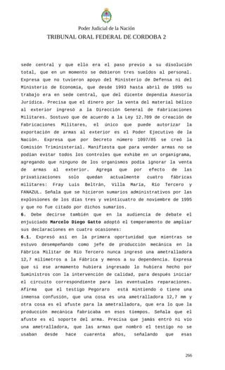Poder Judicial de la Nación
TRIBUNAL ORAL FEDERAL DE CORDOBA 2
sede central y que ello era el paso previo a su disolución
total, que en un momento se debieron tres sueldos al personal.
Expresa que no tuvieron apoyo del Ministerio de Defensa ni del
Ministerio de Economía, que desde 1993 hasta abril de 1995 su
trabajo era en sede central, que del dicente dependía Asesoría
Jurídica. Precisa que el dinero por la venta del material bélico
al exterior ingresó a la Dirección General de Fabricaciones
Militares. Sostuvo que de acuerdo a la Ley 12.709 de creación de
Fabricaciones Militares, el único que puede autorizar la
exportación de armas al exterior es el Poder Ejecutivo de la
Nación. Expresa que por Decreto número 1097/85 se creó la
Comisión Triministerial. Manifiesta que para vender armas no se
podían evitar todos los controles que exhibe en un organigrama,
agregando que ninguno de los organismos podía ignorar la venta
de armas al exterior. Agrega que por efecto de las
privatizaciones solo quedan actualmente cuatro fábricas
militares: Fray Luis Beltrán, Villa María, Río Tercero y
FANAZUL. Señala que se hicieron sumarios administrativos por las
explosiones de los días tres y veinticuatro de noviembre de 1995
y que no fue citado por dichos sumarios.
6. Debe decirse también que en la audiencia de debate el
enjuiciado Marcelo Diego Gatto adoptó el temperamento de ampliar
sus declaraciones en cuatro ocasiones:
6.1. Expresó así en la primera oportunidad que mientras se
estuvo desempeñando como jefe de producción mecánica en la
Fábrica Militar de Río Tercero nunca ingresó una ametralladora
12,7 milímetros a la Fábrica y menos a su dependencia. Expresa
que si ese armamento hubiera ingresado lo hubiera hecho por
Suministros con la intervención de calidad, para después iniciar
el circuito correspondiente para las eventuales reparaciones.
Afirma que el testigo Pegoraro está mintiendo o tiene una
inmensa confusión, que una cosa es una ametralladora 12,7 mm y
otra cosa es el afuste para la ametralladora, que era lo que la
producción mecánica fabricaba en esos tiempos. Señala que el
afuste es el soporte del arma. Precisa que jamás entró ni vio
una ametralladora, que las armas que nombró el testigo no se
usaban desde hace cuarenta años, señalando que esas
266
 