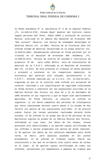 Poder Judicial de la Nación
TRIBUNAL ORAL FEDERAL DE CORDOBA 2
lo Penal Económico N° 3, Secretaría N° 6 de la Capital Federal
(fs. 14.526/14.579). Estado Mayor General del Ejército remite
legajo personal del TCnel. Pablo LOPEZ y actuación de justicia
Militar instruida en el ámbito del Batallón de Arsenales 603
“San Lorenzo” –Rosario- con motivo de novedades detectadas en
material bélico (fs. 14.580). Policía de la Provincia (Río IV)
informa estado de material secuestrado en la etapa anterior (fs.
14.663/14.665). Documentación obtenida en forma personal por el
tribunal en el Batallón de Arsenales 604 –Holmberg- (fs.
14.669/14.671). Tarjeta de control de calidad e instructivo de
proyectil 75 mm. para cañón Bofors. Acta de constatación de
material de la F.M.R.T. efectuada en el Batallón de Arsenales
604 (fs. 14.672). Se hizo presente el tribunal en dicho batallón
y procedió a constatar en los respectivos depósitos, la
existencia del material allí alojado, perteneciente a la
F.M.R.T.. Informe remitido por la S.I.D.E. (fs. 14.815/14.837),
organismo al que se le solicitó todo informe y/o actuación de
carácter reservado o con clasificación de seguridad relacionado
en forma directa o indirecta con las explosiones ocurridas en la
Fábrica Militar Río Tercero los días 03 y 24 de Noviembre de
1995 obrantes en sus registros y que no hayan sido oportunamente
aportados. En forma concreta, se solicita se informe lo
siguiente: 1) Los datos completos del personal de inteligencia
que fuera comisionado durante cuatro meses a la Ciudad de Río
Tercero con motivo de las explosiones ocurridas. 2) Se precise
cuáles fueron las tareas puntuales realizadas durante dicha
estadía. 3) Se informe si el mismo día 03-11-95 personal de esa
Secretaría ingresó al predio de la Fábrica Militar Río Tercero,
informando en cuyo caso, los datos de los mismos, tareas
puntuales allí desarrolladas y se aporten copias certificadas de
los informes o partes producidos con motivo de dicha comisión.
4) Se aporten los datos de los vehículos empleados para dicha
tarea, es decir, para aquellas aludidas en los puntos
precedentes. 5) Se informe al Tribunal cuales fueron las
conclusiones a las que se arribaron tras cuatro meses de tareas
en el lugar. 6) Se aporten copias certificadas de todos los
informes, actuaciones y/o expedientes o papeles de trabajo que
27
 