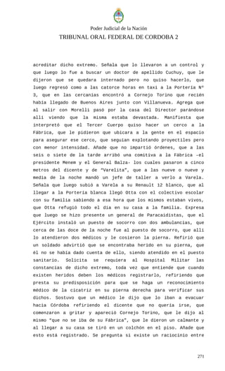 Poder Judicial de la Nación
TRIBUNAL ORAL FEDERAL DE CORDOBA 2
acreditar dicho extremo. Señala que lo llevaron a un control y
que luego lo fue a buscar un doctor de apellido Cuchuy, que le
dijeron que se quedara internado pero no quiso hacerlo, que
luego regresó como a las catorce horas en taxi a la Portería Nº
3, que en las cercanías encontró a Cornejo Torino que recién
había llegado de Buenos Aires junto con Villanueva. Agrega que
al salir con Morelli pasó por la casa del Director parándose
allí viendo que la misma estaba devastada. Manifiesta que
interpretó que el Tercer Cuerpo quiso hacer un cerco a la
Fábrica, que le pidieron que ubicara a la gente en el espacio
para asegurar ese cerco, que seguían explotando proyectiles pero
con menor intensidad. Añade que no impartió órdenes, que a las
seis o siete de la tarde arribó una comitiva a la Fábrica –el
presidente Menem y el General Balza- los cuales pasaron a cinco
metros del dicente y de “Varelita”, que a las nueve o nueve y
media de la noche mandó un jefe de taller a verlo a Varela.
Señala que luego subió a Varela a su Renault 12 blanco, que al
llegar a la Portería blanca llegó Otta con el colectivo escolar
con su familia sabiendo a esa hora que los mismos estaban vivos,
que Otta refugió todo el día en su casa a la familia. Expresa
que luego se hizo presente un general de Paracaidistas, que el
Ejército instaló un puesto de socorro con dos ambulancias, que
cerca de las doce de la noche fue al puesto de socorro, que allí
lo atendieron dos médicos y le cosieron la pierna. Refirió que
un soldado advirtió que se encontraba herido en su pierna, que
él no se había dado cuenta de ello, siendo atendido en el puesto
sanitario. Solicita se requiera al Hospital Militar las
constancias de dicho extremo, toda vez que entiende que cuando
existen heridos deben los médicos registrarlo, refiriendo que
presta su predisposición para que se haga un reconocimiento
médico de la cicatriz en su pierna derecha para verificar sus
dichos. Sostuvo que un médico le dijo que lo iban a evacuar
hacia Córdoba refiriendo el dicente que no quería irse, que
comenzaron a gritar y apareció Cornejo Torino, que le dijo al
mismo “que no se iba de su Fábrica”, que le dieron un calmante y
al llegar a su casa se tiró en un colchón en el piso. Añade que
esto está registrado. Se pregunta si existe un raciocinio entre
271
 